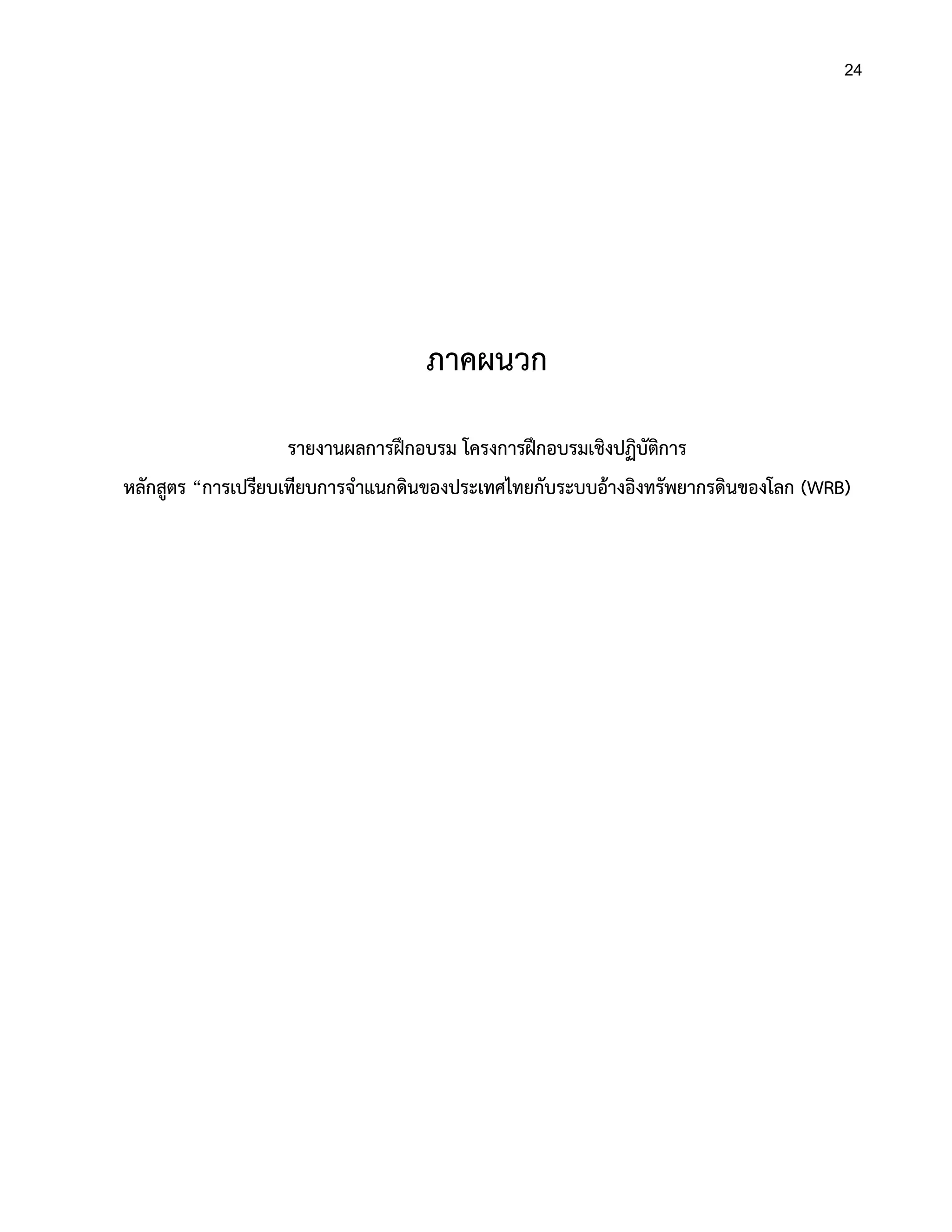 24
ภาคผนวก
รายงานผลการฝึกอบรม โครงการฝึกอบรมเชิงปฏิบัติการ
หลักสูตร “การเปรียบเทียบการจาแนกดินของประเทศไทยกับระบบอ้างอิงทรัพยากรดินของโลก (WRB)
 