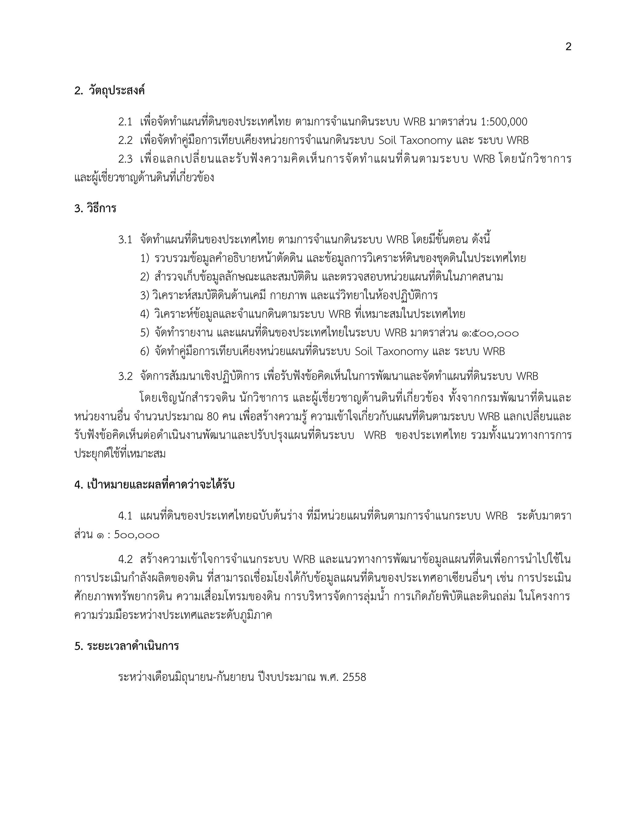 2
2. วัตถุประสงค์
2.1 เพื่อจัดทาแผนที่ดินของประเทศไทย ตามการจาแนกดินระบบ WRB มาตราส่วน 1:500,000
2.2 เพื่อจัดทาคู่มือการเทียบเคียงหน่วยการจาแนกดินระบบ Soil Taxonomy และ ระบบ WRB
2.3 เพื่อแลกเปลี่ยนและรับฟังความคิดเห็นการจัดทาแผนที่ดินตามระบบ WRB โดยนักวิชาการ
และผู้เชี่ยวชาญด้านดินที่เกี่ยวข้อง
3. วิธีการ
3.1 จัดทาแผนที่ดินของประเทศไทย ตามการจาแนกดินระบบ WRB โดยมีขั้นตอน ดังนี้
1) รวบรวมข้อมูลคาอธิบายหน้าตัดดิน และข้อมูลการวิเคราะห์ดินของชุดดินในประเทศไทย
2) สารวจเก็บข้อมูลลักษณะและสมบัติดิน และตรวจสอบหน่วยแผนที่ดินในภาคสนาม
3) วิเคราะห์สมบัติดินด้านเคมี กายภาพ และแร่วิทยาในห้องปฏิบัติการ
4) วิเคราะห์ข้อมูลและจาแนกดินตามระบบ WRB ที่เหมาะสมในประเทศไทย
5) จัดทารายงาน และแผนที่ดินของประเทศไทยในระบบ WRB มาตราส่วน ๑:๕๐๐,๐๐๐
6) จัดทาคู่มือการเทียบเคียงหน่วยแผนที่ดินระบบ Soil Taxonomy และ ระบบ WRB
3.2 จัดการสัมมนาเชิงปฏิบัติการ เพื่อรับฟังข้อคิดเห็นในการพัฒนาและจัดทาแผนที่ดินระบบ WRB
โดยเชิญนักสารวจดิน นักวิชาการ และผู้เชี่ยวชาญด้านดินที่เกี่ยวข้อง ทั้งจากกรมพัฒนาที่ดินและ
หน่วยงานอื่น จานวนประมาณ 80 คน เพื่อสร้างความรู้ ความเข้าใจเกี่ยวกับแผนที่ดินตามระบบ WRB แลกเปลี่ยนและ
รับฟังข้อคิดเห็นต่อดาเนินงานพัฒนาและปรับปรุงแผนที่ดินระบบ WRB ของประเทศไทย รวมทั้งแนวทางการการ
ประยุกต์ใช้ที่เหมาะสม
4. เป้าหมายและผลที่คาดว่าจะได้รับ
4.1 แผนที่ดินของประเทศไทยฉบับต้นร่าง ที่มีหน่วยแผนที่ดินตามการจาแนกระบบ WRB ระดับมาตรา
ส่วน ๑ : 5๐๐,๐๐๐
4.2 สร้างความเข้าใจการจาแนกระบบ WRB และแนวทางการพัฒนาข้อมูลแผนที่ดินเพื่อการนาไปใช้ใน
การประเมินกาลังผลิตของดิน ที่สามารถเชื่อมโยงได้กับข้อมูลแผนที่ดินของประเทศอาเซียนอื่นๆ เช่น การประเมิน
ศักยภาพทรัพยากรดิน ความเสื่อมโทรมของดิน การบริหารจัดการลุ่มน้า การเกิดภัยพิบัติและดินถล่ม ในโครงการ
ความร่วมมือระหว่างประเทศและระดับภูมิภาค
5. ระยะเวลาดาเนินการ
ระหว่างเดือนมิถุนายน-กันยายน ปีงบประมาณ พ.ศ. 2558
 