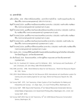 23
12. เอกสารอ้างอิง
เฉลียว แจ้งไพร. 2530. ทรัพยากรดินในประเทศไทย. เอกสารวิชาการฉบับที่ 82. กองสารวจและจาแนกดิน กรม
พัฒนาที่ดิน กระทรวงเกษตรและสหกรณ์. ISBN 974-7614-56-1.
พิสุทธิ์ วิจารสรณ์ 2525ก. แผนที่ดินภาคเหนือของประเทศไทย (มาตราส่วน 1:500,000). กองสารวจดิน กรมพัฒนา
ที่ดิน กระทรวงเกษตรและสหกรณ์ กรุงเทพมหานคร (4 แผ่น).
พิสุทธิ์ วิจารสรณ์ 2525ข. แผนที่ดินภาคตะวันออกเฉียงเหนือของประเทศไทย (มาตราส่วน 1:500,000). กองสารวจ
ดิน กรมพัฒนาที่ดิน กระทรวงเกษตรและสหกรณ์ กรุงเทพมหานคร (4 แผ่น).
พิสุทธิ์ วิจารสรณ์ 2525ค. แผนที่ดินภาคกลางของประเทศไทย (มาตราส่วน 1:500,000). กองสารวจดิน กรมพัฒนา
ที่ดิน กระทรวงเกษตรและสหกรณ์ กรุงเทพมหานคร (2 แผ่น).
พิสุทธิ์ วิจารสรณ์ 2525ง. แผนที่ดินภาคตะวันออกของประเทศไทย (มาตราส่วน 1:500,000). กองสารวจดิน กรม
พัฒนาที่ดิน กระทรวงเกษตรและสหกรณ์ กรุงเทพมหานคร (1 แผ่น).
พิสุทธิ์ วิจารสรณ์ 2525จ. แผนที่ดินภาคใต้ของประเทศไทย (มาตราส่วน 1:500,000). กองสารวจดิน กรมพัฒนาที่ดิน
กระทรวงเกษตรและสหกรณ์ กรุงเทพมหานคร (2 แผ่น).
รวิยา ทองย่น. 2551. การประยุกต์ใช้ลักษณะดินเพื่อกาหนดหน่วยดินในประเทศไทยตามฐานอ้างอิงทรัพยากรดินของโลก.
วิทยานิพนธ์ปริญญาเอก, มหาวิทยาลัยเกษตรศาสตร์.
เอิบ เขียวรื่นรมณ์. 2534. ดินของประเทศไทย. ภาควิชาปฐพีวิทยา คณะเกษตร มหาวิทยาลัยเกษตรศาสตร์
กรุงเทพมหานคร.
Buol, S.W., R.J. Southard, R.C. Graham, and P.A. McDaniel. 2011. Soil Genesis and Classification. 6th
edn. Chichester, UK: John Wiley. ISBN 978-0-8138-0769-0.
FAO, ISRIC and ISSS. 1998. World Reference Base for Soil Resources. World Soil Resources Report
84. FAO. Rome.
FAO. 2014. World Reference Base for Soil Resources 2014. International soil classification system for
naming soils and creating legends for soil maps. World Soil Resources Reports No. 106.
Rome.
Soil Survey Staff. 1975. Soil Taxonomy, A Basic System of Soil Classification for Making and
Interpreting Soil Surveys. U.S. Dept. Agric., U.S. Govt Printing Office, Washington, DC.
Soil Survey Staff. 1999. Keys to Soil Taxonomy. 8th
ed. Natural Resources Conservation Service,
United States of Agriculture, U.S. Government Printing office, Washington, D.C., U.S.A. Soil
Survey Staff. 2014.
Soil Survey Staff. 2014. Keys to Soil Taxonomy, 12th
ed. USDA-Natural Resources Conservation
Service, Washington, DC.
 