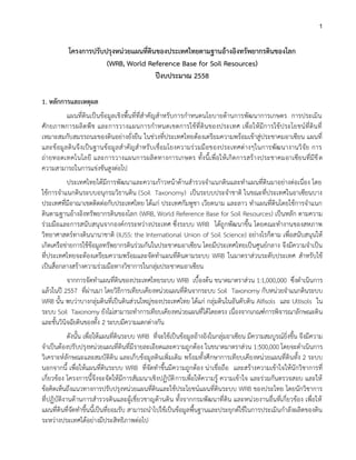 1
โครงการปรับปรุงหน่วยแผนที่ดินของประเทศไทยตามฐานอ้างอิงทรัพยากรดินของโลก
(WRB, World Reference Base for Soil Resources)
ปีงบประมาณ 2558
1. หลักการและเหตุผล
แผนที่ดินเป็นข้อมูลเชิงพื้นที่ที่สาคัญสาหรับการกาหนดนโยบายด้านการพัฒนาการเกษตร การประเมิน
ศักยภาพการผลิตพืช และการวางแผนการกาหนดเขตการใช้ที่ดินของประเทศ เพื่อให้มีการใช้ประโยชน์ที่ดินที่
เหมาะสมกับสมรรถนะของดินอย่างยั่งยืน ในช่วงที่ประเทศไทยต้องเตรียมความพร้อมเข้าสู่ประชาคมอาเซียน แผนที่
และข้อมูลดินจึงเป็นฐานข้อมูลสาคัญสาหรับเชื่อมโยงความร่วมมือของประเทศต่างๆในการพัฒนางานวิจัย การ
ถ่ายทอดเทคโนโลยี และการวางแผนการผลิตทางการเกษตร ทั้งนี้เพื่อให้เกิดการสร้างประชาคมอาเซียนที่มีขีด
ความสามารถในการแข่งขันสูงต่อไป
ประเทศไทยได้มีการพัฒนาและความก้าวหน้าด้านสารวจจาแนกดินและทาแผนที่ดินมาอย่างต่อเนื่อง โดย
ใช้การจาแนกดินระบบอนุกรมวิธานดิน (Soil Taxonomy) เป็นระบบประจาชาติ ในขณะที่ประเทศในอาเซียนบาง
ประเทศที่มีอาณาเขตติดต่อกับประเทศไทย ได้แก่ ประเทศกัมพูชา เวียดนาม และลาว ทาแผนที่ดินโดยใช้การจาแนก
ดินตามฐานอ้างอิงทรัพยากรดินของโลก (WRB, World Reference Base for Soil Resources) เป็นหลัก ตามความ
ร่วมมือและการสนับสนุนจากองค์กรระหว่างประเทศ ซึ่งระบบ WRB ได้ถูกพัฒนาขึ้น โดยคณะทางานของสหภาพ
วิทยาศาสตร์ทางดินนานาชาติ (IUSS: the International Union of Soil Science) อย่างไรก็ตาม เพื่อสนับสนุนให้
เกิดเครือข่ายการใช้ข้อมูลทรัพยากรดินร่วมกันในประชาคมอาเซียน โดยมีประเทศไทยเป็นศูนย์กลาง จึงมีความจาเป็น
ที่ประเทศไทยจะต้องเตรียมความพร้อมและจัดทาแผนที่ดินตามระบบ WRB ในมาตราส่วนระดับประเทศ สาหรับใช้
เป็นสื่อกลางสร้างความร่วมมือทางวิชาการในกลุ่มประชาคมอาเซียน
จากการจัดทาแผนที่ดินของประเทศไทยระบบ WRB เบื้องต้น ขนาดมาตราส่วน 1:1,000,000 ซึ่งดาเนินการ
แล้วในปี 2557 ที่ผ่านมา โดยวิธีการเทียบเคียงหน่วยแผนที่ดินจากระบบ Soil Taxonomy กับหน่วยจาแนกดินระบบ
WRB นั้น พบว่าบางกลุ่มดินที่เป็นดินส่วนใหญ่ของประเทศไทย ได้แก่ กลุ่มดินในอันดับดิน Alfisols และ Ultisols ใน
ระบบ Soil Taxonomy ยังไม่สามารถทาการเทียบเคียงหน่วยแผนที่ได้โดยตรง เนื่องจากเกณฑ์การพิจารณาลักษณะดิน
และชั้นวินิจฉัยดินของทั้ง 2 ระบบมีความแตกต่างกัน
ดังนั้น เพื่อให้แผนที่ดินระบบ WRB ที่จะใช้เป็นข้อมูลอ้างอิงในกลุ่มอาเซียน มีความสมบูรณ์ยิ่งขึ้น จึงมีความ
จาเป็นต้องปรับปรุงหน่วยแผนที่ดินที่มีรายละเอียดและความถูกต้อง ในขนาดมาตราส่วน 1:500,000 โดยจะดาเนินการ
วิเคราะห์ลักษณะและสมบัติดิน และเก็บข้อมูลดินเพิ่มเติม พร้อมทั้งศึกษาการเทียบเคียงหน่วยแผนที่ดินทั้ง 2 ระบบ
นอกจากนี้ เพื่อให้แผนที่ดินระบบ WRB ที่จัดทาขึ้นมีความถูกต้อง น่าเชื่อถือ และสร้างความเข้าใจให้นักวิชาการที่
เกี่ยวข้อง โครงการนี้จึงจะจัดให้มีการสัมมนาเชิงปฏิบัติการเพื่อให้ความรู้ ความเข้าใจ และร่วมกันตรวจสอบ และให้
ข้อคิดเห็นถึงแนวทางการปรับปรุงหน่วยแผนที่ดินและใช้ประโยชน์แผนที่ดินระบบ WRB ของประไทย โดยนักวิชาการ
ที่ปฏิบัติงานด้านการสารวจดินและผู้เชี่ยวชาญด้านดิน ทั้งจากกรมพัฒนาที่ดิน และหน่วยงานอื่นที่เกี่ยวข้อง เพื่อให้
แผนที่ดินที่จัดทาขึ้นนี้เป็นที่ยอมรับ สามารถนาไปใช้เป็นข้อมูลพื้นฐานและประยุกต์ใช้ในการประเมินกาลังผลิตของดิน
ระหว่างประเทศได้อย่างมีประสิทธิภาพต่อไป
 