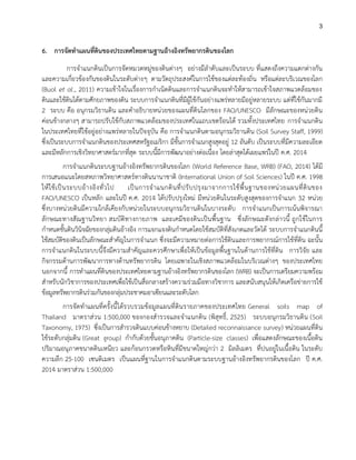 3
6. การจัดทาแผนที่ดินของประเทศไทยตามฐานอ้างอิงทรัพยากรดินของโลก
การจาแนกดินเป็นการจัดหมวดหมู่ของดินต่างๆ อย่างมีลาดับและเป็นระบบ ที่แสดงถึงความแตกต่างกัน
และความเกี่ยวข้องกันของดินในระดับต่างๆ ตามวัตถุประสงค์ในการใช้ของแต่ละท้องถิ่น หรือแต่ละบริเวณของโลก
(Buol et al., 2011) ความเข้าใจในเรื่องการกาเนิดดินและการจาแนกดินจะทาให้สามารถเข้าใจสภาพแวดล้อมของ
ดินและใช้ดินได้ตามศักยภาพของดิน ระบบการจาแนกดินที่มีผู้ใช้กันอย่างแพร่หลายมีอยู่หลายระบบ แต่ที่ใช้กันมากมี
2 ระบบ คือ อนุกรมวิธานดิน และคาอธิบายหน่วยของแผนที่ดินโลกของ FAO/UNESCO มีลักษณะของหน่วยดิน
ค่อนข้างกลางๆ สามารถปรับใช้กับสภาพแวดล้อมของประเทศในแถบเขตร้อนได้ รวมทั้งประเทศไทย การจาแนกดิน
ในประเทศไทยที่ใช้อยู่อย่างแพร่หลายในปัจจุบัน คือ การจาแนกดินตามอนุกรมวิธานดิน (Soil Survey Staff, 1999)
ซึ่งเป็นระบบการจาแนกดินของประเทศสหรัฐอเมริกา มีขั้นการจาแนกสูงสุดอยู่ 12 อันดับ เป็นระบบที่มีความละเอียด
และมีหลักการเชิงวิทยาศาสตร์มากที่สุด ระบบนี้มีการพัฒนาอย่างต่อเนื่อง โดยล่าสุดได้เผยแพร่ในปี ค.ศ. 2014
การจาแนกดินระบบฐานอ้างอิงทรัพยากรดินของโลก (World Reference Base, WRB) (FAO, 2014) ได้มี
การเสนอแนะโดยสหภาพวิทยาศาสตร์ทางดินนานาชาติ (International Union of Soil Sciences) ในปี ค.ศ. 1998
ให้ใช้เป็นระบบอ้างอิงทั่วไป เป็นการจาแนกดินที่ปรับปรุงมาจากการใช้พื้นฐานของหน่วยแผนที่ดินของ
FAO/UNESCO เป็นหลัก และในปี ค.ศ. 2014 ได้ปรับปรุงใหม่ มีหน่วยดินในระดับสูงสุดของการจาแนก 32 หน่วย
ซึ่งบางหน่วยดินมีความใกล้เคียงกับหน่วยในระบบอนุกรมวิธานดินในบางระดับ การจาแนกเป็นการเน้นพิจารณา
ลักษณะทางสัณฐานวิทยา สมบัติทางกายภาพ และเคมีของดินเป็นพื้นฐาน ซึ่งลักษณะดังกล่าวนี้ ถูกใช้ในการ
กาหนดชั้นดินวินิจฉัยของกลุ่มดินอ้างอิง การแจกแจงดินกาหนดโดยใช้สมบัติที่สังเกตและวัดได้ ระบบการจาแนกดินนี้
ใช้สมบัติของดินเป็นลักษณะสาคัญในการจาแนก ซึ่งจะมีความหมายต่อการใช้ดินและการพยากรณ์การใช้ที่ดิน ฉะนั้น
การจาแนกดินในระบบนี้จึงมีความสาคัญและควรศึกษาเพื่อให้เป็นข้อมูลพื้นฐานในด้านการใช้ที่ดิน การวิจัย และ
กิจกรรมด้านการพัฒนาการทางด้านทรัพยากรดิน โดยเฉพาะในเชิงสภาพแวดล้อมในบริเวณต่างๆ ของประเทศไทย
นอกจากนี้ การทาแผนที่ดินของประเทศไทยตามฐานอ้างอิงทรัพยากรดินของโลก (WRB) จะเป็นการเตรียมความพร้อม
สาหรับนักวิชาการของประเทศเพื่อใช้เป็นสื่อกลางสร้างความร่วมมือทางวิชาการ และสนับสนุนให้เกิดเครือข่ายการใช้
ข้อมูลทรัพยากรดินร่วมกันของกลุ่มประชาคมอาเซียนและระดับโลก
การจัดทาแผนที่ครั้งนี้ได้รวบรวมข้อมูลแผนที่ดินรายภาคของประเทศไทย General soils map of
Thailand มาตราส่วน 1:500,000 ของกองสารวจและจาแนกดิน (พิสุทธิ์, 2525) ระบบอนุกรมวิธานดิน (Soil
Taxonomy, 1975) ซึ่งเป็นการสารวจดินแบบค่อนข้างหยาบ (Detailed reconnaissance survey) หน่วยแผนที่ดิน
ใช้ระดับกลุ่มดิน (Great group) กากับด้วยชั้นอนุภาคดิน (Particle-size classes) เพื่อแสดงลักษณะของเนื้อดิน
ปริมาณอนุภาคขนาดดินเหนียว และก้อนกรวดหรือหินที่มีขนาดใหญ่กว่า 2 มิลลิเมตร ที่ปนอยู่ในเนื้อดิน ในระดับ
ความลึก 25-100 เซนติเมตร เป็นแผนที่ฐานในการจาแนกดินตามระบบฐานอ้างอิงทรัพยากรดินของโลก ปี ค.ศ.
2014 มาตราส่วน 1:500,000
 