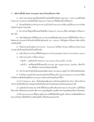 4
7. หลักการเบื้องต้น (Basic Principles) ของการจาแนกดินระบบ WRB
1) เป็นการจาแนกดินตามสมบัติของดินที่กาหนดเป็นชั้นดินวินิจฉัย (Diagnostic Horizon) สมบัติวินิจฉัย
(Diagnostic Properties) และวัสดุวินิจฉัย (Diagnostic Materials) ที่วัดได้และสังเกตได้ในสนาม
2) ลักษณะวินิจฉัยต่างๆ พิจารณาจากความเกี่ยวข้องกับกระบวนการเกิดดิน แต่ไม่ใช้กระบวนการเกิดดิน
เป็นตัวกาหนดในการจาแนกดิน
3) ในการจาแนกขั้นสูงจะใช้ลักษณะวินิจฉัยที่พบ (Diagnostic Features) ที่มีความสาคัญต่อการใช้และการ
จัดการดิน
4) WRB ไม่มีจุดมุ่งหมายให้ใช้แทนระบบการจาแนกดินที่มีอยู่ในแต่ละประเทศ แต่ให้ใช้เป็นสื่อกลางในการ
ติดต่อระหว่างประเทศ สาหรับระดับหรือขั้นต่าสุดก็จะเน้น Soil Features ที่สาคัญต่อการใช้และการจัดการดินใน
ระดับท้องถิ่นได้
5) ปัจจัยประกอบด้านภูมิอากาศ (Climatic Parameters) ไม่ใช้ในการจาแนก แต่ใช้ประกอบในการแปล
ความหมายในลักษณะเป็นพลวัตกับสมบัติของดิน
6) WRB เป็นระบบการจาแนกที่ใช้สนับสนุนระบบการจาแนกของแต่ละ National Classification System
7) WRB ประกอบด้วย 2 ขั้นในการจาแนก
- ระดับที่ 1 : กลุ่มดินอ้างอิง (Reference Soil Groups, RSGs) แบ่งเป็น 32 RSGs
- ระดับที่ 2 : สมบัติของดินที่มีลักษณะเป็น Principal และ Supplementary Qualifiers เพิ่มเข้ากับ
RSG เพื่อให้สามารถจาแนกดินโดยละเอียดขึ้น
8) RSGs ใน WRB ปัจจุบันเป็นตัวแทนของเขตดิน (Major Soil Regions) อยู่แล้ว ในการใช้ประเมินดินของโลก
9) คาจากัดความและคาอธิบายของหน่วยดินเป็นไปทั้งในแนวดิ่ง (vertical) และแนวราบ (lateral) ซึ่งต้อง
คานึงถึงความสัมพันธ์เชิงภูมิทัศน์ (landscape) ของดิน และลักษณะดินเหล่านี้ด้วย
10) คาว่า Reference Base นั้นเป็นเชิงสมมติฐานของ WRB โดยกลุ่มดินอ้างอิง (RSGs) ที่คาดว่ามีความ
กว้างขวางพอที่จะใช้ช่วยในการผสมผสานเป็นหนึ่งเดียวและกาหนดลักษณะหน่วยดินของแต่ละระบบได้
11) กลุ่มดินอ้างอิง (RSGs) ของ WRB ให้ใช้เป็นหน่วยเทียบเคียงระหว่างระบบการจาแนกดิน รวมทั้งใช้เป็น
สื่อกลางในการติดต่อระหว่างประเทศ เพื่อการรวบรวมฐานข้อมูลดิน และเพื่อการสารวจและติดตามทรัพยากรดินของโลก
12) ชื่อ (Nomenclature) ที่ใช้แยกกลุ่มดิน สามารถใช้ชื่อที่เคยใช้กันอยู่แล้ว หรือสามารถเพิ่มเติมได้โดยง่าย
ในภาษาปัจจุบัน เพื่อไม่ให้เกิดความสับสนเมื่อมีการใช้ในลักษณะแตกต่างกัน
 