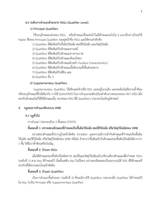 7
8.2 ระดับการจาแนกต่าลงจาก RSGs (Qualifier Level)
1) Principal Qualifiers
ใช้ระบุลักษณะเด่นของ RSGs หรือลักษณะเชื่อมต่อถ้าไม่มีลักษณะอะไรใน 2 แบบที่กล่าวถึงจะใช้
Haplic ชื่อของ Principal Qualifiers จะอยู่หน้าชื่อ RSGs และใช้ตามลาดับคือ
1) Qualifiers ที่สัมพันธ์กับชั้นดินวินิจฉัย สมบัติวินิจฉัย และวัสดุวินิจฉัย
2) Qualifiers ที่สัมพันธ์กับลักษณะทางเคมี
3) Qualifiers ที่สัมพันธ์กับลักษณะทางกายภาพ
4) Qualifiers ที่สัมพันธ์กับลักษณะเชิงแร่วิทยา
5) Qualifiers ที่สัมพันธ์กับลักษณะผิวหน้า (Surface Characteristics)
6) Qualifiers ที่สัมพันธ์กับลักษณะเนื้อดินรวมทั้งชิ้นส่วนหยาบ
7) Qualifiers ที่สัมพันธ์กับสีดิน และ
8) Qualifiers อื่น ๆ
2) Supplementary Qualifiers
Supplementary Qualifiers ใช้เขียนต่อท้ายชื่อ RSG และอยู่ในวงเล็บ และจะต้องไม่มีความซ้าซ้อน
หรือระบุลักษณะที่ใกล้เคียงกัน การใช้ QUALIFIERS ในการจาแนกจะต้องเรียงลาดับจากตอนบนของ KEY ลงไป เมื่อ
ตรงกับลักษณะใดก็ให้ใช้ลักษณะนั้น ขนาดของ RSG ที่มี Qualifier/s ประกอบในเชิงภูมิศาสตร์
9. กฎของการจาแนกดินระบบ WRB
9.1 กฏทั่วไป
การจาแนก ประกอบด้วย 3 ขั้นตอน (STEPS)
ขั้นตอนที่ 1: ตรวจสอบลักษณะที่กาหนดเป็นชั้นดินวินิจฉัย สมบัติวินิจฉัย หรือวัสดุวินิจฉัยของ WRB
ตรวจสอบลักษณะที่ปรากฏในหน้าตัดดิน ความหนา และความลึกว่าเข้ากับลักษณะที่กาหนดเป็นชั้นดิน
วินิจฉัย สมบัติวินิจฉัย หรือวัสดุวินิจฉัยของ WRB หรือไม่ ถ้าหากว่าชั้นดินเข้ากับลักษณะของชั้นดินวินิจฉัยได้มากกว่า
1 ชั้น ให้ถือว่าซ้าซ้อนหรือบังเอิญ
ขั้นตอนที่ 2: จาแนก RSGs
เมื่อได้ลักษณะของชั้นดินวินิจฉัยต่างๆ สมบัติและวัสดุวินิจฉัยแล้วเปรียบเทียบลักษณะเพื่อกาหนด RSGs
(ระดับที่ 1) ตาม Key ที่กาหนดไว้ เริ่มตั้งแต่ต้น Key ไปเรื่อยๆ อย่างละเอียดและเป็นระบบจนได้ RSG ที่มีลักษณะที่
ตรงกับที่ได้ตรวจสอบในหน้าตัดดิน
ขั้นตอนที่ 3: จาแนก Qualifiers
เป็นการจาแนกขั้นต่าลงมา (ระดับที่ 2) ซึ่งจะมีการใช้ Qualifiers ประกอบซึ่ง Qualifiers ได้กาหนดไว้
ใน Key ว่าเป็น Principal หรือ Supplementary Qualifiers
 