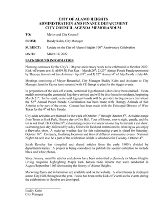 CITY OF ALAMO HEIGHTS
ADMINISTRATION AND FINANCE DEPARTMENT
CITY COUNCIL AGENDA MEMORANDUM
TO: Mayor and City Council
FROM: Buddy Kuhn, City Manager
SUBJECT: Update on the City of Alamo Heights 100th
Anniversary Celebration
DATE: March 14, 2022
BACKGROUND INFORMATION
Planning continues for the City’s 100-year anniversary week to be celebrated in October 2022.
Kick-off events are: 1) AH09 5K Fun Run – March 26th
; 2) 23rd
Annual Pooch Parade sponsored
by Therapy Animals of San Antonio – April 9th
; and 3) 52nd
Annual 4th
of July Parade – July 4th.
Meetings consisting of Mayor Rosenthal, City Manager Buddy Kuhn and Assistant to City
Manager Jennifer Reyna have resumed with CE Group to plan for the bigger events.
In preparation of the kick-off events, centennial logo themed t-shirts have been ordered. Fiesta
medals mirroring the centennial logo have arrived and will be distributed to residents, beginning
March 21st
. In the spirit, centennial logo pet bowls will be provided to dog owners that attend
the 52nd
Annual Pooch Parade. Coordination has been made with Therapy Animals of San
Antonio to be part of the event. Contact has been made with the Episcopal Diocese of West
Texas for the 4th
of July Parade.
City-wide activities are planned for the week of October 1st
through October 8th
. Activities range
from Treats at Bark Park, History day at City Hall, Tour of Homes, movie night, parade, and the
list is not final. On October 8th
, culminating events will occur on one day to include a car show,
swimming pool day, followed by a day filled with food and entertainment, relaxing as you enjoy
a fireworks show. A make-up weather day for this culminating event is slated for Saturday,
October 16th
. Currently, finalizing locations and time of different community events. National
Night Out will also be a part of the celebration which is scheduled for Tuesday, October 4th
.
Sarah Reveley has compiled and shared articles from the early 1900’s divided by
departments/topics. A project is being considered to publish the special collection to include
black and white photos.
Since January, monthly articles and photos have been submitted exclusively to Alamo Heights
Living magazine highlighting Mayor Jack Judson radio reports that were conducted in
August/September 1963 showcasing the history of Alamo Heights.
Marketing flyers and information are available and on the website. A street banner is displayed
across City Hall, throughout the year. Focus has been on the kick-off events as the events during
the celebrations in October are developed.
______________________
Buddy Kuhn
City Manager
 