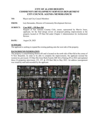CITY OF ALAMO HEIGHTS
COMMUNITY DEVELOPMENT SERVICES DEPARTMENT
CITY COUNCIL AGENDA MEMORANDUM
TO: Mayor and City Council Members
FROM: Lety Hernandez, Director of Community Development Services
SUBJECT: Case 903F – 159 Burr Rd
Request of San Antonio Country Club, owner, represented by Marvin Jones,
applicant, for the final design review of proposed parking improvements at the
property located at 159 Burr Rd under Chapter 2 Administration for Architectural
Review.
DATE: August 28, 2023
SUMMARY
The applicant is seeking to expand the existing parking onto the west side of the property.
BACKGROUND INFORMATION
The property is zoned Parking District (P) and is located on the north side of Burr Rd at the corner of
N New Braunfels. In order to be able to complete the improvements, the applicant rezoned the
western lot, previously 153 Burr Rd, from Multi-Family (MF-D) to Parking (P) in 2022 and replatted
three (3) properties (previously 153, 157, & 159 Burr Rd) in May 2023. An address reassignment
was issued by staff and recorded by the applicant.
 