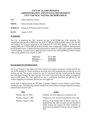 CITY OF ALAMO HEIGHTS
ADMINISTRATION AND FINANCE DEPARTMENT
CITY COUNCIL AGENDA MEMORANDUM
TO: Mayor and City Council
FROM: Robert Galindo, Finance Director
SUBJECT: Proposed Ad Valorem 2022 Tax Rate
DATE: August 8, 2022
SUMMARY
The City is proposing the 2022 property tax rate of $0.382000 per $100 valuation. The
maintenance and operation (M&O) tax rate of $0.321000 per $100 of taxable value is the rate that
will produce tax revenues projected in the Proposed FY 2022-2023 Budget. An interest and
sinking (I&S) rate of $0.061000 per $100 of taxable value is proposed to fund the debt payments
paid by property taxes. A public hearing will be held on August 22, 2022 at the regularly scheduled
council meeting. An action item to adopt the City’s total tax rate of $0.382000 per $100 of taxable
value on the agenda of the August 22, 2021.
M&O Rate $0.321000
I&S Rate $0.061000
Tax Rate $0.382000
BACKGROUND INFORMATION
The Texas Property Code requires the City Council vote to place a proposal to adopt the 2021 tax
rate on the agenda of a future meeting as an action item if the proposed rate exceeds the no new
revenue tax rate. The no new revenue tax rate is a calculated rate that would provide the taxing
unit with approximately the same amount of revenue it received in the year before on properties
taxed in both years. The voter approval tax rate is a calculated maximum rate allowed by law
without triggering an automatic election for voter approval.
Senate Bill 18 passed during the 79th
State Legislative Regular Session requires several State-
mandated steps. The following calendar details each of the actions and steps required in setting a
proposed and a final tax rate.
Date Action
Monday, July 25, 2022 Deadline for Chief Appraiser to certify tax roll.
Monday, August 1, 2022 Deadline for Tax Assessor Calculations of tax rates
Monday, August 8, 2022 Meeting of governing body to discuss and vote on
proposed tax rate; take a record vote and schedule a
public hearing for August 22, 2022. Schedule an
action item for adoption of the tax rate on August 22,
2021.
 