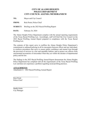 CITY OF ALAMO HEIGHTS
POLICE DEPARTMENT
CITY COUNCIL AGENDA MEMORANDUM
TO: Mayor and City Council
FROM: Rick Pruitt, Police Chief
SUBJECT: Briefing on the 2023 Racial Profiling Report
DATE: February 26, 2024
The Alamo Heights Police Department complies with the annual reporting requirements
of the Texas Racial Profiling Law. Accordingly, staff will brief the City Council on the
2023 Racial Profiling Annual Report prepared in compliance with the Texas Racial
Profiling Law.
The contents of this report serve to reaffirm the Alamo Heights Police Department’s
commitment to unbiased policing in all its encounters between officer and any individual;
to reinforce procedures that serve to ensure public confidence and mutual trust through
the provision of services in a fair and equitable fashion; and to protect our officers from
unwarranted accusations of misconduct when they act within the dictates of departmental
policy and the law.
The findings in the 2023 Racial Profiling Annual Report demonstrate the Alamo Heights
Police Department has complied with all the requirements of the Texas Racial Profiling
Law and does not experience a problem regarding racial profiling practices.
ATTACHMENTS
Attachment A – 2023 Racial Profiling Annual Report
____________________________
Rick Pruitt
Police Chief
____________________________
Buddy Kuhn
City Manager
 