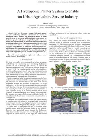 A Hydroponic Planter System to enable
an Urban Agriculture Service Industry
Akashi Satoh†
†
Department of Communication Engineering and Informatics
The University of Electro-Communications, Chofu, Tokyo, Japan
Abstract— We have developed a compact hydroponic planter
and are conducting cultivation experiments to realize an
agricultural service industry that uses vacant spaces in urban
areas. In order to provide a full-fledged cultivation method for
fruit and vegetables to beginners in agriculture, a low-cost sensor
module and a planter with an integrated remote-control system
have been developed. MQTT, a lightweight protocol for IoT is used
to monitor sensor data and to control a pump. Data is securely
encrypted using TLS/SSL. In addition to monitoring sensor data,
a USB-connected camera-based still-image photography function
with motion detection is included. We are also enhancing the
interfaces to support AI speakers as well as smartphones and PCs.
Keywords—smart agriculture, hydroponic culture, sensor
module, Arduino, Raspberry Pi
I. INTRODUCTION
We have proposed a new consumer-level urban agriculture
methodology by developing and introducing hydroponic
systems for use on rooftops and verandas, as opposed to
traditional agriculture which cultivates the land for production
of crops [1][3]. The systems can be used at office buildings,
hospitals, and elementary schools to provide an oasis, a relaxing
space, and a food education program. We also aim to create new
sixth industries by not only linking producers and consumers,
but by turning the consumers into the producers.
In this recreational urban agriculture, an enhancement of crop
productivity is not important. However, some support systems
for cultivation are required because the main users of our
hydroponic systems are beginners in agriculture. It is not
realistic for a service provider to check each system scattered in
a city directly every day. A remote management system using
IoT technologies, such as an agricultural sensor system for a
large vegetable factory is an effective solution, but it is too
expensive for a small facility in a city area or for personal use.
The sensor system requires high accuracy and high reliability for
optimal control of cultivation environment, which results in a
costly product.
In order to provide a hydroponic system that enables anyone
to casually enjoy cultivation, we have developed monitor and
control system from low-end, high-performance microcomputer
boards (Arduino and Raspberry Pi) and open source software.
Our system is not for mass production, but for recreation where
optimal control with high accuracy sensors is not required.
Therefore our specialized sensor module for hydroponic
cultivation was able to achieve low cost through the use of a
simplified its circuit structure. In this paper, the hardware and
software architectures of our hydroponic culture system are
described.
II. COMPACT HYDROPONIC PLANTER
Fig. 1 shows our compact hydroponic planter and its basic
structure, which is based on a vertical pipe for suspended
cultivation [3]. The simple structure facilitates maintenance
repair and installation, while full-fledged cultivation of fruit and
vegetables can be enjoyed. Water in a tank is pumped up into
two vertical pipes and is showered over the roots of plants put
into the pipes. With no obstacles the rooms extend freely in the
air, and are free from root rot, which is common in hydroponic
cultivation during the summer. Fig. 2 shows tomato cultivation
using the compact planter on the rooftop. Limiting water is
important to increase the sugar content of the tomatoes, and is
easily achieved by controlling the pumping time.
Fig. 1 A compact hydroponic planter for cultivating strawberries
and its basic structure
Fig. 2 Rooftop cultivation of tomatoes.
	
 