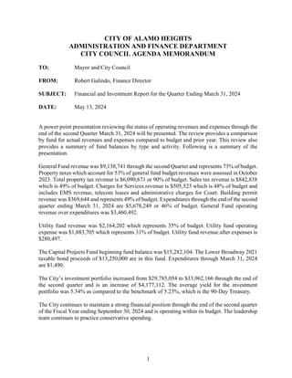 1
CITY OF ALAMO HEIGHTS
ADMINISTRATION AND FINANCE DEPARTMENT
CITY COUNCIL AGENDA MEMORANDUM
TO: Mayor and City Council
FROM: Robert Galindo, Finance Director
SUBJECT: Financial and Investment Report for the Quarter Ending March 31, 2024
DATE: May 13, 2024
A power point presentation reviewing the status of operating revenues and expenses through the
end of the second Quarter March 31, 2024 will be presented. The review provides a comparison
by fund for actual revenues and expenses compared to budget and prior year. This review also
provides a summary of fund balances by type and activity. Following is a summary of the
presentation.
General Fund revenue was $9,138,741 through the second Quarter and represents 73% of budget.
Property taxes which account for 53% of general fund budget revenues were assessed in October
2023. Total property tax revenue is $6,090,671 or 90% of budget. Sales tax revenue is $842,838
which is 49% of budget. Charges for Services revenue is $505,523 which is 48% of budget and
includes EMS revenue, telecom leases and administrative charges for Court. Building permit
revenue was $369,644 and represents 49% of budget. Expenditures through the end of the second
quarter ending March 31, 2024 are $5,678,249 or 46% of budget. General Fund operating
revenue over expenditures was $3,460,492.
Utility fund revenue was $2,164,202 which represents 35% of budget. Utility fund operating
expense was $1,883,705 which represents 31% of budget. Utility fund revenue after expenses is
$280,497.
The Capital Projects Fund beginning fund balance was $15,282,104. The Lower Broadway 2021
taxable bond proceeds of $13,250,000 are in this fund. Expenditures through March 31, 2024
are $1,490.
The City’s investment portfolio increased from $29,785,054 to $33,962,166 through the end of
the second quarter and is an increase of $4,177,112. The average yield for the investment
portfolio was 5.34% as compared to the benchmark of 5.23%, which is the 90-Day Treasury.
The City continues to maintain a strong financial position through the end of the second quarter
of the Fiscal Year ending September 30, 2024 and is operating within its budget. The leadership
team continues to practice conservative spending.
 