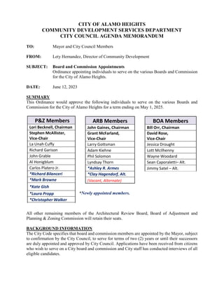 CITY OF ALAMO HEIGHTS
COMMUNITY DEVELOPMENT SERVICES DEPARTMENT
CITY COUNCIL AGENDA MEMORANDUM
TO: Mayor and City Council Members
FROM: Lety Hernandez, Director of Community Development
SUBJECT: Board and Commission Appointments
Ordinance appointing individuals to serve on the various Boards and Commission
for the City of Alamo Heights.
DATE: June 12, 2023
SUMMARY
This Ordinance would approve the following individuals to serve on the various Boards and
Commission for the City of Alamo Heights for a term ending on May 1, 2025.
*Newly appointed members.
All other remaining members of the Architectural Review Board, Board of Adjustment and
Planning & Zoning Commission will retain their seats.
BACKGROUND INFORMATION
The City Code specifies that board and commission members are appointed by the Mayor, subject
to confirmation by the City Council, to serve for terms of two (2) years or until their successors
are duly appointed and approved by City Council. Applications have been received from citizens
who wish to serve on a City board and commission and City staff has conducted interviews of all
eligible candidates.
P&Z Members
Lori Becknell, Chairman
Stephen McAllister,
Vice-Chair
La Unah Cuffy
Richard Garison
John Grable
Al Honigblum
Carlos Platero Jr.
*Richard Bilanceri
*Mark Browne
*Kate Gish
*Laura Propp
*Christopher Walker
ARB Members
John Gaines, Chairman
Grant McFarland,
Vice-Chair
Larry Gottsman
Adam Kiehne
Phil Solomon
Lyndsay Thorn
*Ashley R. Armes
*Clay Hagendorf, Alt.
(Vacant, Alternate)
BOA Members
Bill Orr, Chairman
David Rose,
Vice-Chair
Jessica Drought
Lott McIlhenny
Wayne Woodard
Sean Caporaletti– Alt.
Jimmy Satel – Alt.
 