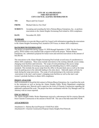 CITY OF ALAMO HEIGHTS
FIRE DEPARTMENT
CITY COUNCIL AGENDA MEMORANDUM
TO: Mayor and City Council
FROM: Michael Gdovin, Fire Chief
SUBJECT: Accepting and awarding the bid to Paloma Blanca Enterprises, Inc., to perform
renovations to the Alamo Heights Swimming Pool related to ADA compliance
DATE: November 09, 2020
SUMMARY
The presentation is to provide Mayor and City Council with information regarding the renovations
to the Alamo Heights Swimming Pool, located at 250 Viesca, to obtain ADA compliance.
BACKGROUND INFORMATION
The project accepted bids during August 19, 2020 through September 4, 2020. Per the Finance
policy, HUB vendors were emailed with a request to bid on the project. Paloma Blanca
Enterprises, Inc. submitted a proposal for locker room and restroom renovations in the amount of
$42,965.00.
The renovations to the Alamo Heights Swimming Pool include several areas of consideration to
obtain ADA compliance. These areas include renovations to the existing sidewalk, access ramps,
changing room facilities and restrooms. The scope of work pertaining to the access ramps
includes the demolition of existing access ramps and rebuilding these to ADA compliant
standards. This includes the access ramp from the office to the pool deck area as well as the ramp
from the parking area to the sidewalk leading to the entry doors. Sidewalk repairs will also be
made during the ramp renovations. The scope of work pertaining to the restrooms includes
renovations to the men’s and women’s changing room facilities as well as the men’s and
women’s poolside facilities to obtain ADA compliance.
POLICY ANALYSIS
Staff recommends to award the bid contract to Paloma Blanca Enterprises, Inc. to perform the work
to the restrooms as well as having the Alamo Heights Public Works Department completing
exterior parking area/ flatwork and to supervise the work of Clearsite Construction regarding the
additional contracted flat work. The project has been coordinated with the City Manager and City
Attorney with no issues reported.
FISCAL IMPACT
The Alamo Heights Public Works Department received a subcontractor bid for exterior flatwork
from Clearsite Construction in the amount of $6,827.00. The sum of the bids totals $49,792.00.
ATTACHMENTS
Attachment A - Paloma-Revised Proposal- COAH Pool ADA
Attachment B - Clearsite Construction Proposal Alamo Heights Pool Flatwork
 