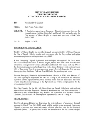 CITY OF ALAMO HEIGHTS
POLICE DEPARTMENT
CITY COUNCIL AGENDA MEMORANDUM
TO: Mayor and City Council
FROM: Rick Pruitt, Police Chief
SUBJECT: A Resolution approving an Emergency Dispatch Agreement between the
cities of Alamo Heights, Olmos Park and Terrell Hills and authorizing the
City Manager of Alamo Heights to execute said agreement – Rick Pruitt,
Police Chief
DATE: August 23, 2021
BACKGROUND INFORMATION
The City of Alamo Heights has provided dispatch service to the City of Olmos Park and
the City of Terrell Hills for routine and emergency calls for fire, medical and police
services through contractual agreements since 1985.
A new Emergency Dispatch Agreement was developed and approved for Fiscal Years
2018-2021 between the cities of Alamo Heights, Olmos Park and Terrell Hills to enter
into a three-year agreement wherein Olmos Park and Terrell Hills would each pay 20% of
the dispatch center personnel and operating costs. Alamo Heights would continue to pay
60% of these costs. This three-year agreement would effectively freeze the first year cost
share projections for Olmos Park and Terrell Hills for the remaining two years.
The new Emergency Dispatch Agreement became effective at 12:01 a.m., October 1st
,
2018 and expiring on September 30, 2021 at 11:59 p.m. In advance of the scheduled
expiration of the Agreement the police and fire chiefs from all three cities have met
several times to discuss language in the Agreement and review cost projections for the
new Agreement period.
The City Councils for the City of Olmos Park and Terrell Hills have reviewed and
approved the proposed Emergency Dispatch Agreement and cost share projections. If
approved by the Alamo Heights City Council the Agreement will become effective
October 1, 2021 at 12:01 a.m. and expire on September 30, 2024 at 11:59 p.m.
FISCAL IMPACT
The City of Alamo Heights has determined the projected costs of emergency dispatch
services for Fiscal Year 2021-2022 which will be applied to the proposed Emergency
Dispatch Agreement cost share percentages of each subscriber city for the three-year
agreement period. The projections include an administrative fee for Alamo Heights
 