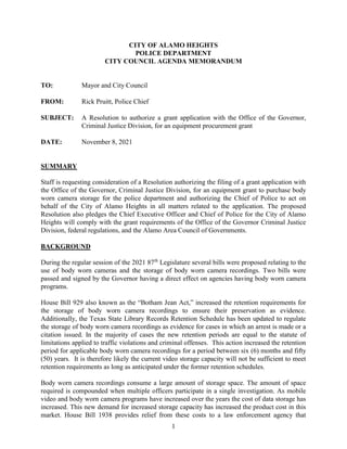1
CITY OF ALAMO HEIGHTS
POLICE DEPARTMENT
CITY COUNCIL AGENDA MEMORANDUM
TO: Mayor and City Council
FROM: Rick Pruitt, Police Chief
SUBJECT: A Resolution to authorize a grant application with the Office of the Governor,
Criminal Justice Division, for an equipment procurement grant
DATE: November 8, 2021
SUMMARY
Staff is requesting consideration of a Resolution authorizing the filing of a grant application with
the Office of the Governor, Criminal Justice Division, for an equipment grant to purchase body
worn camera storage for the police department and authorizing the Chief of Police to act on
behalf of the City of Alamo Heights in all matters related to the application. The proposed
Resolution also pledges the Chief Executive Officer and Chief of Police for the City of Alamo
Heights will comply with the grant requirements of the Office of the Governor Criminal Justice
Division, federal regulations, and the Alamo Area Council of Governments.
BACKGROUND
During the regular session of the 2021 87th
Legislature several bills were proposed relating to the
use of body worn cameras and the storage of body worn camera recordings. Two bills were
passed and signed by the Governor having a direct effect on agencies having body worn camera
programs.
House Bill 929 also known as the “Botham Jean Act,” increased the retention requirements for
the storage of body worn camera recordings to ensure their preservation as evidence.
Additionally, the Texas State Library Records Retention Schedule has been updated to regulate
the storage of body worn camera recordings as evidence for cases in which an arrest is made or a
citation issued. In the majority of cases the new retention periods are equal to the statute of
limitations applied to traffic violations and criminal offenses. This action increased the retention
period for applicable body worn camera recordings for a period between six (6) months and fifty
(50) years. It is therefore likely the current video storage capacity will not be sufficient to meet
retention requirements as long as anticipated under the former retention schedules.
Body worn camera recordings consume a large amount of storage space. The amount of space
required is compounded when multiple officers participate in a single investigation. As mobile
video and body worn camera programs have increased over the years the cost of data storage has
increased. This new demand for increased storage capacity has increased the product cost in this
market. House Bill 1938 provides relief from these costs to a law enforcement agency that
 