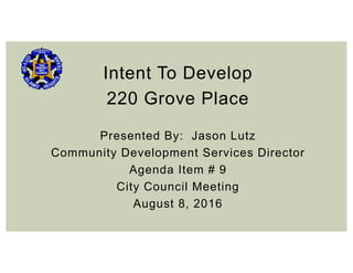 Intent To Develop
220 Grove Place
Presented By: Jason Lutz
Community Development Services Director
Agenda Item # 9
City Council Meeting
August 8, 2016
 