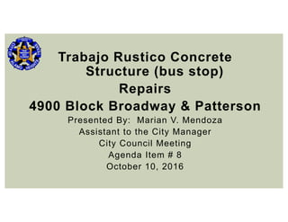 Trabajo Rustico Concrete
Structure (bus stop)
Repairs
4900 Block Broadway & Patterson
Presented By: Marian V. Mendoza
Assistant to the City Manager
City Council Meeting
Agenda Item # 8
October 10, 2016
 