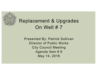 Replacement & Upgrades
On Well # 7
Presented By: Patrick Sullivan
Director of Public Works
City Council Meeting
Agenda Item # 9
May 14, 2018
 