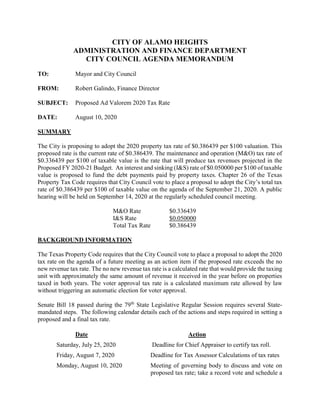 CITY OF ALAMO HEIGHTS
ADMINISTRATION AND FINANCE DEPARTMENT
CITY COUNCIL AGENDA MEMORANDUM
TO: Mayor and City Council
FROM: Robert Galindo, Finance Director
SUBJECT: Proposed Ad Valorem 2020 Tax Rate
DATE: August 10, 2020
SUMMARY
The City is proposing to adopt the 2020 property tax rate of $0.386439 per $100 valuation. This
proposed rate is the current rate of $0.386439. The maintenance and operation (M&O) tax rate of
$0.336439 per $100 of taxable value is the rate that will produce tax revenues projected in the
Proposed FY 2020-21 Budget. An interest and sinking (I&S) rate of $0.050000 per $100 of taxable
value is proposed to fund the debt payments paid by property taxes. Chapter 26 of the Texas
Property Tax Code requires that City Council vote to place a proposal to adopt the City’s total tax
rate of $0.386439 per $100 of taxable value on the agenda of the September 21, 2020. A public
hearing will be held on September 14, 2020 at the regularly scheduled council meeting.
M&O Rate $0.336439
I&S Rate $0.050000
Total Tax Rate $0.386439
BACKGROUND INFORMATION
The Texas Property Code requires that the City Council vote to place a proposal to adopt the 2020
tax rate on the agenda of a future meeting as an action item if the proposed rate exceeds the no
new revenue tax rate. The no new revenue tax rate is a calculated rate that would provide the taxing
unit with approximately the same amount of revenue it received in the year before on properties
taxed in both years. The voter approval tax rate is a calculated maximum rate allowed by law
without triggering an automatic election for voter approval.
Senate Bill 18 passed during the 79th
State Legislative Regular Session requires several State-
mandated steps. The following calendar details each of the actions and steps required in setting a
proposed and a final tax rate.
Date Action
Saturday, July 25, 2020 Deadline for Chief Appraiser to certify tax roll.
Friday, August 7, 2020 Deadline for Tax Assessor Calculations of tax rates
Monday, August 10, 2020 Meeting of governing body to discuss and vote on
proposed tax rate; take a record vote and schedule a
 
