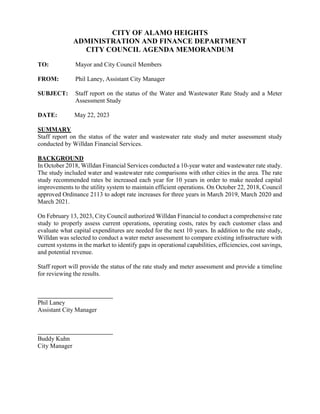CITY OF ALAMO HEIGHTS
ADMINISTRATION AND FINANCE DEPARTMENT
CITY COUNCIL AGENDA MEMORANDUM
TO: Mayor and City Council Members
FROM: Phil Laney, Assistant City Manager
SUBJECT: Staff report on the status of the Water and Wastewater Rate Study and a Meter
Assessment Study
DATE: May 22, 2023
SUMMARY
Staff report on the status of the water and wastewater rate study and meter assessment study
conducted by Willdan Financial Services.
BACKGROUND
In October 2018, Willdan Financial Services conducted a 10-year water and wastewater rate study.
The study included water and wastewater rate comparisons with other cities in the area. The rate
study recommended rates be increased each year for 10 years in order to make needed capital
improvements to the utility system to maintain efficient operations. On October 22, 2018, Council
approved Ordinance 2113 to adopt rate increases for three years in March 2019, March 2020 and
March 2021.
On February 13, 2023, City Council authorized Willdan Financial to conduct a comprehensive rate
study to properly assess current operations, operating costs, rates by each customer class and
evaluate what capital expenditures are needed for the next 10 years. In addition to the rate study,
Willdan was selected to conduct a water meter assessment to compare existing infrastructure with
current systems in the market to identify gaps in operational capabilities, efficiencies, cost savings,
and potential revenue.
Staff report will provide the status of the rate study and meter assessment and provide a timeline
for reviewing the results.
Phil Laney
Assistant City Manager
Buddy Kuhn
City Manager
 