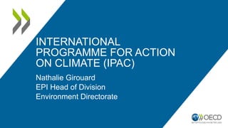 INTERNATIONAL
PROGRAMME FOR ACTION
ON CLIMATE (IPAC)
Nathalie Girouard
EPI Head of Division
Environment Directorate
 