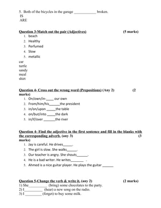 5. Both of the bicycles in the garage ____________ broken.
IS
ARE
Question 3-Match out the pair (Adjectives) (5 marks)
1. beach
2. Healthy
3. Perfumed
4. Slow
5. metallic
car
turtle
sandy
meal
shirt
Question 4- Cross out the wrong word (Prepositions) (Any 2) (2
marks)
1. On/own/in- our own
2. From/him/his the president
3. in/on/upon the table
4. on/but/into the dark
5. in/if/over the river
Question 4- Find the adjective in the first sentence and fill in the blanks with
the corresponding adverb. (any 3) (3
marks)
1. Jay is careful. He drives .
2. The girl is slow. She walks .
3. Our teacher is angry. She shouts______.
4. He is a bad writer. He writes_______ .
5. Ahmed is a nice guitar player. He plays the guitar ______
Question 5-Change the verb & write it. (any 2) (2 marks)
1) She__________ (bring) some chocolates to the party.
2) I__________ (hear) a new song on the radio.
3) I _________ (forget) to buy some milk.
 