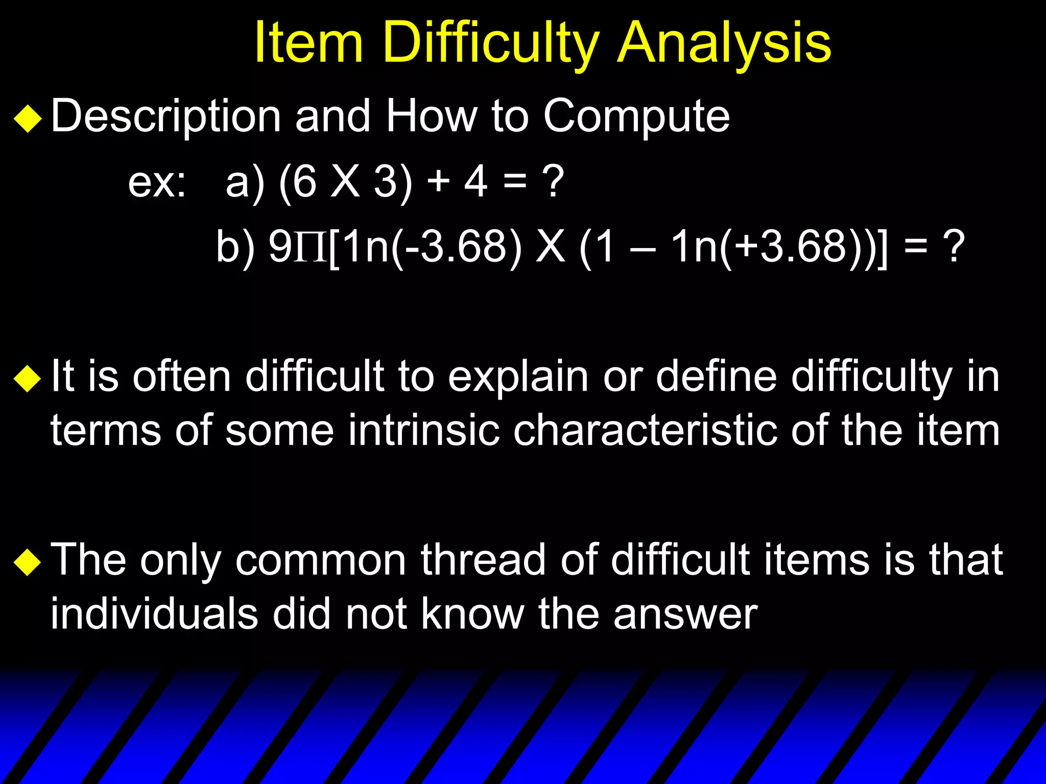 Item Difficulty Analysis
 Description   and How to Compute
        ex: a) (6 X 3) + 4 = ?
            b) 9 [1n(-3.68) X (1 – 1n(+3.68))] = ?

 Itis often difficult to explain or define difficulty in
  terms of some intrinsic characteristic of the item

 The  only common thread of difficult items is that
  individuals did not know the answer
 