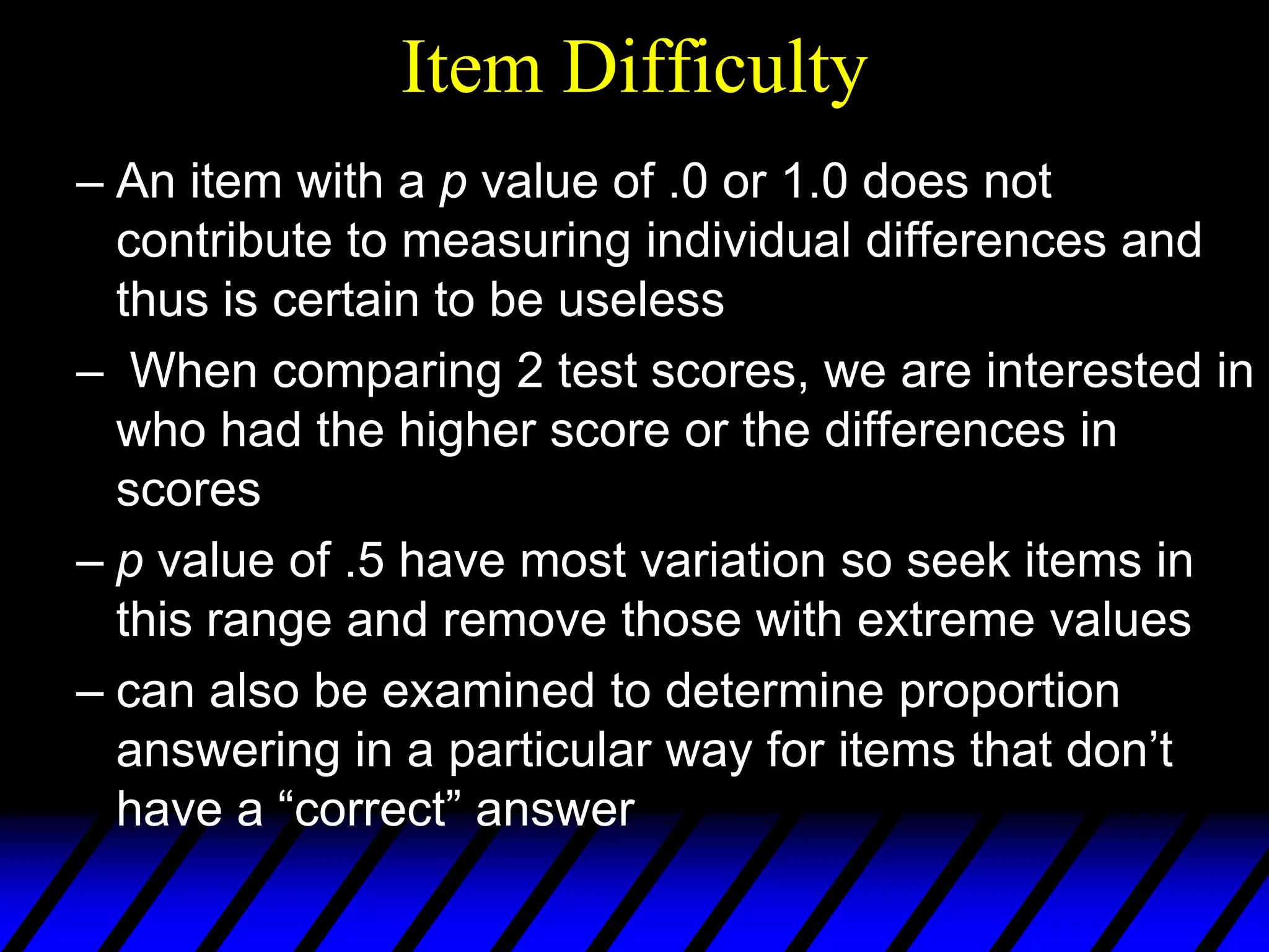 Item Difficulty
– An item with a p value of .0 or 1.0 does not
  contribute to measuring individual differences and
  thus is certain to be useless
– When comparing 2 test scores, we are interested in
  who had the higher score or the differences in
  scores
– p value of .5 have most variation so seek items in
  this range and remove those with extreme values
– can also be examined to determine proportion
  answering in a particular way for items that don’t
  have a “correct” answer
 