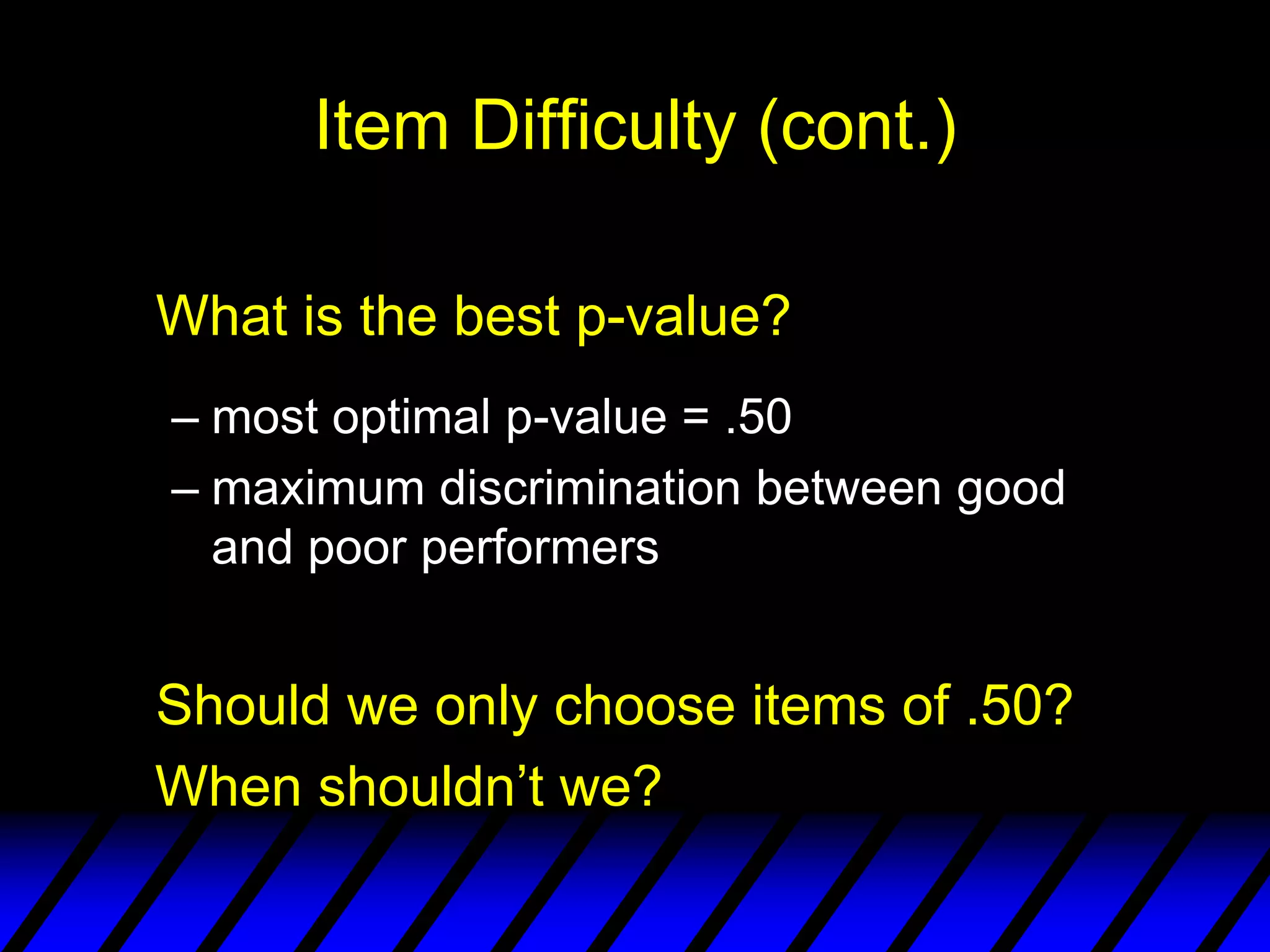 Item Difficulty (cont.)

What is the best p-value?
– most optimal p-value = .50
– maximum discrimination between good
  and poor performers


Should we only choose items of .50?
When shouldn’t we?
 