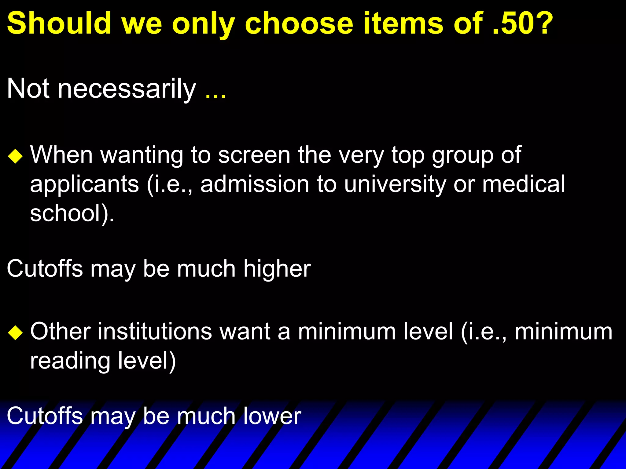 Should we only choose items of .50?

Not necessarily ...

 When  wanting to screen the very top group of
  applicants (i.e., admission to university or medical
  school).

Cutoffs may be much higher

 Other institutions want a minimum level (i.e., minimum
  reading level)

Cutoffs may be much lower
 