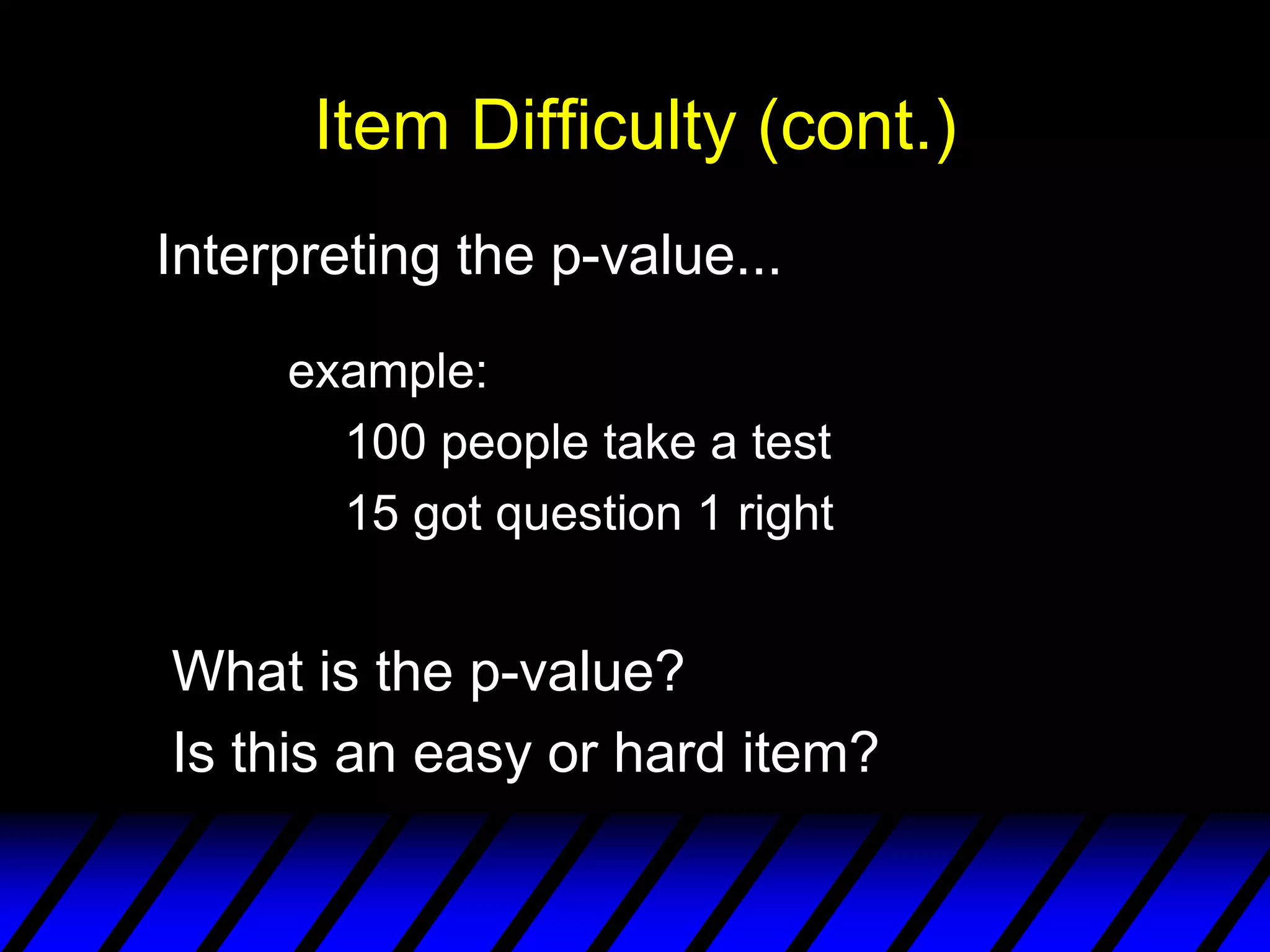 Item Difficulty (cont.)
Interpreting the p-value...

     example:
       100 people take a test
       15 got question 1 right


What is the p-value?
Is this an easy or hard item?
 