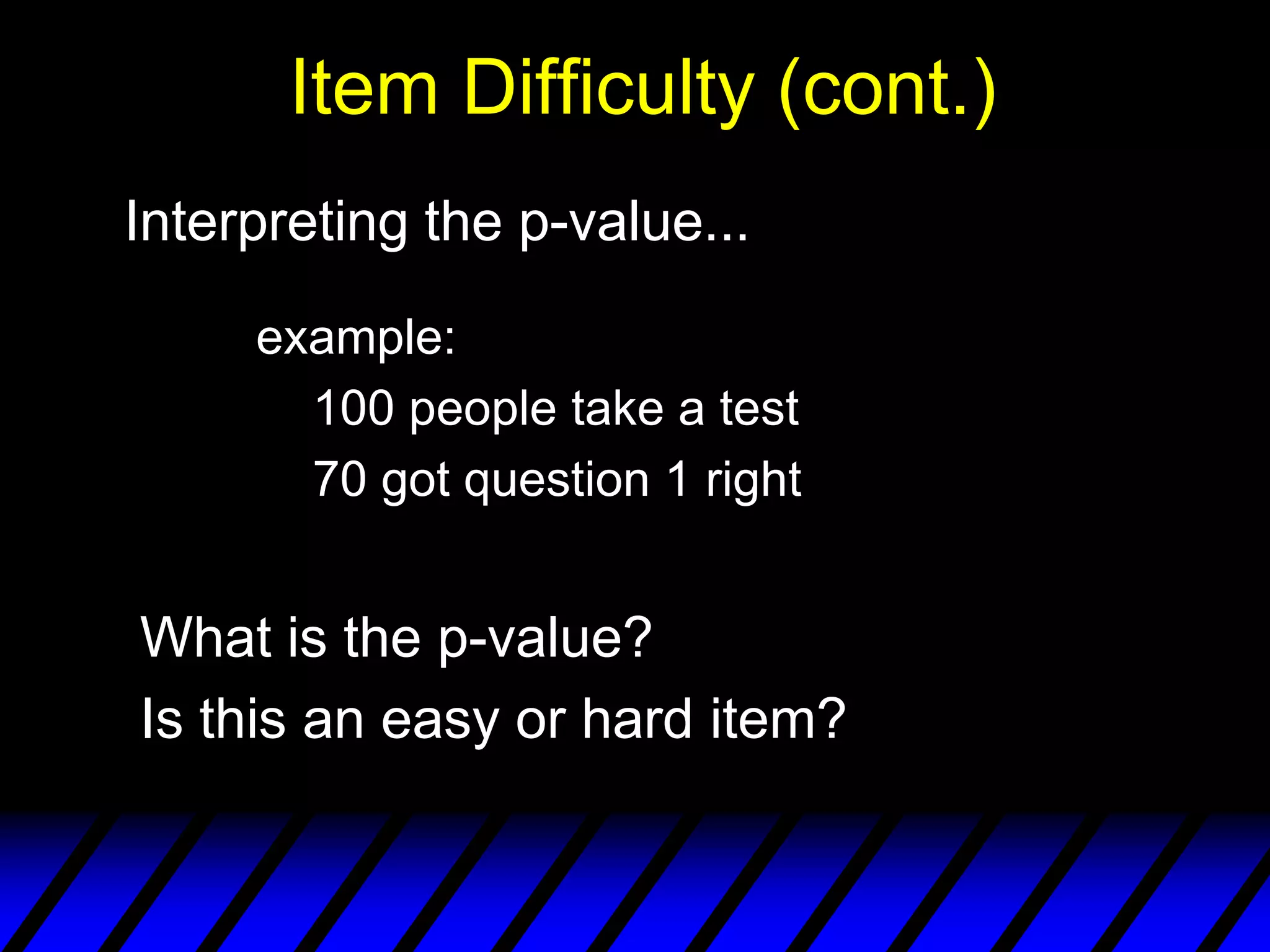 Item Difficulty (cont.)
Interpreting the p-value...

     example:
       100 people take a test
       70 got question 1 right


What is the p-value?
Is this an easy or hard item?
 