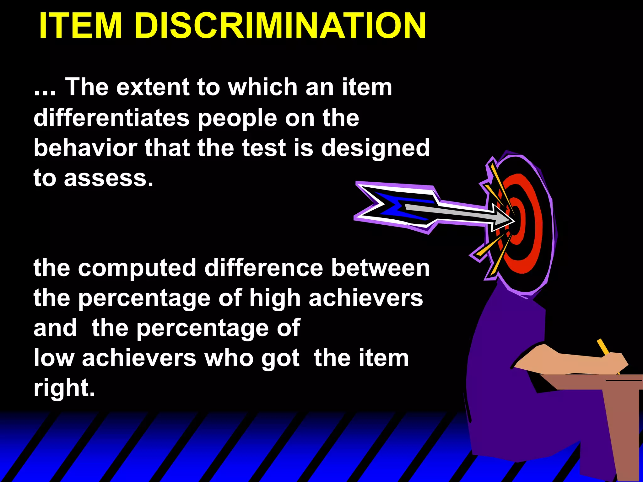 ITEM DISCRIMINATION
... The extent to which an item
differentiates people on the
behavior that the test is designed
to assess.


the computed difference between
the percentage of high achievers
and the percentage of
low achievers who got the item
right.
 