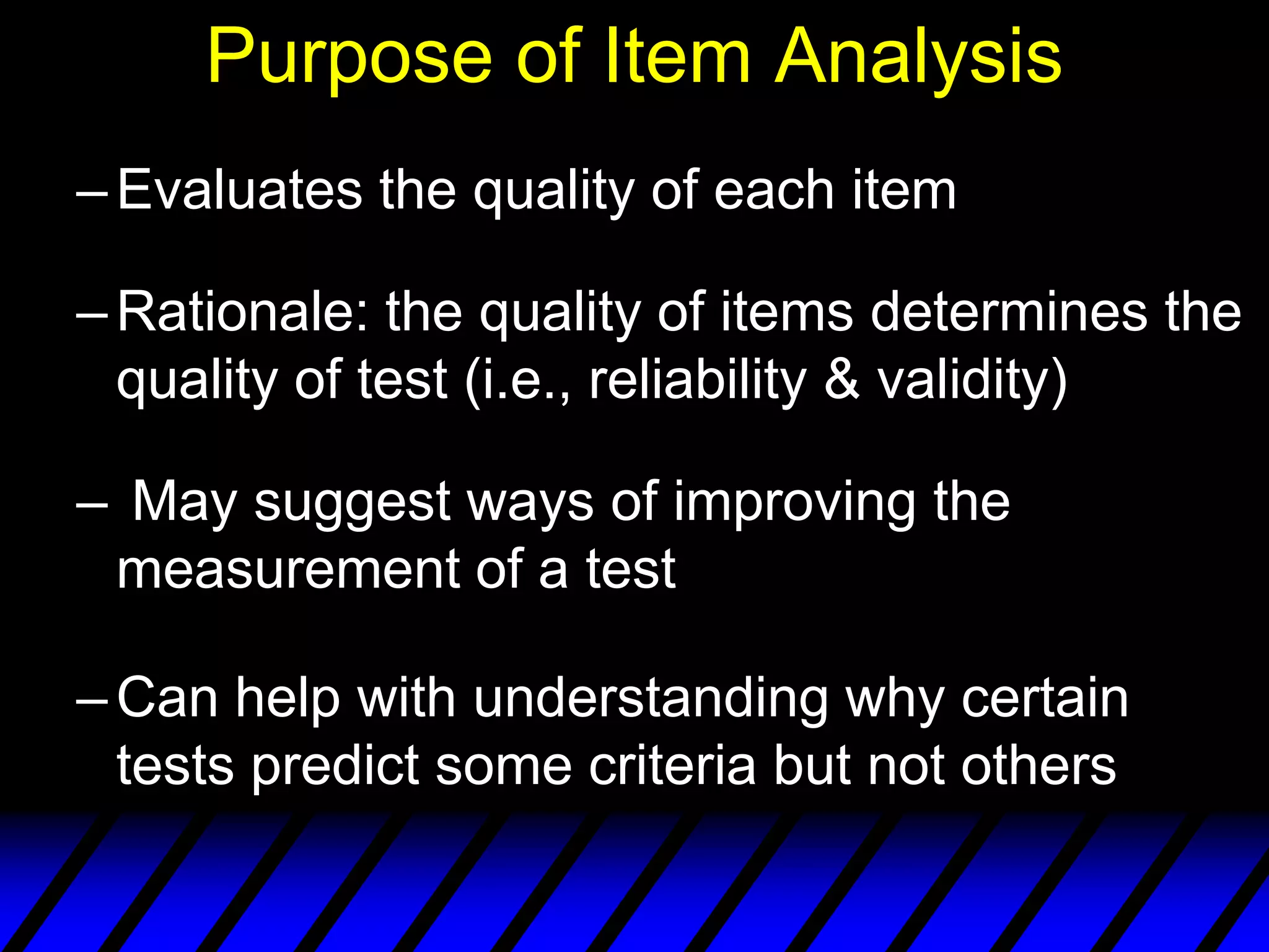 Purpose of Item Analysis
– Evaluates the quality of each item

– Rationale: the quality of items determines the
  quality of test (i.e., reliability & validity)

– May suggest ways of improving the
 measurement of a test

– Can help with understanding why certain
  tests predict some criteria but not others
 