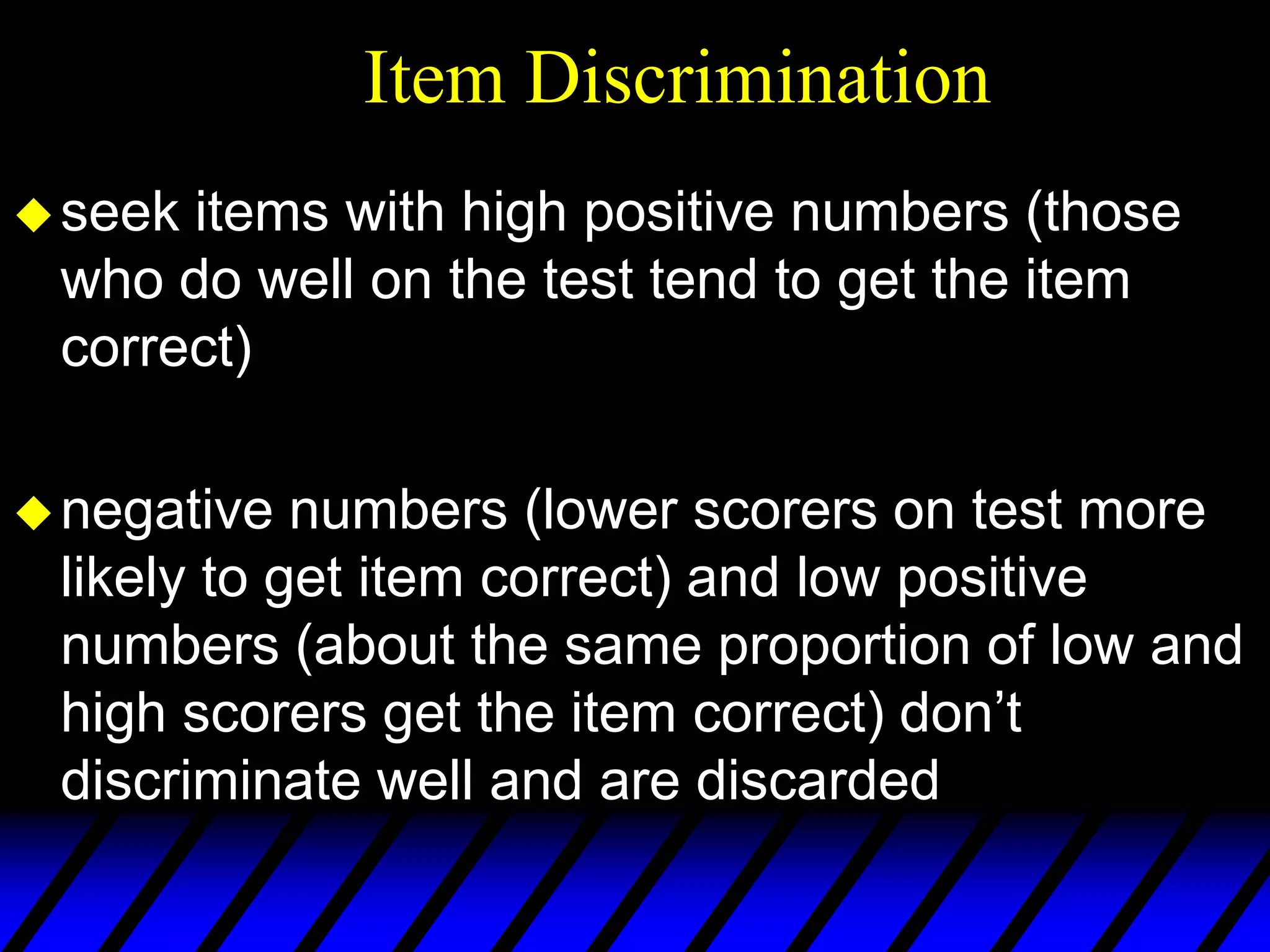 Item Discrimination
 seekitems with high positive numbers (those
 who do well on the test tend to get the item
 correct)

 negative  numbers (lower scorers on test more
 likely to get item correct) and low positive
 numbers (about the same proportion of low and
 high scorers get the item correct) don’t
 discriminate well and are discarded
 