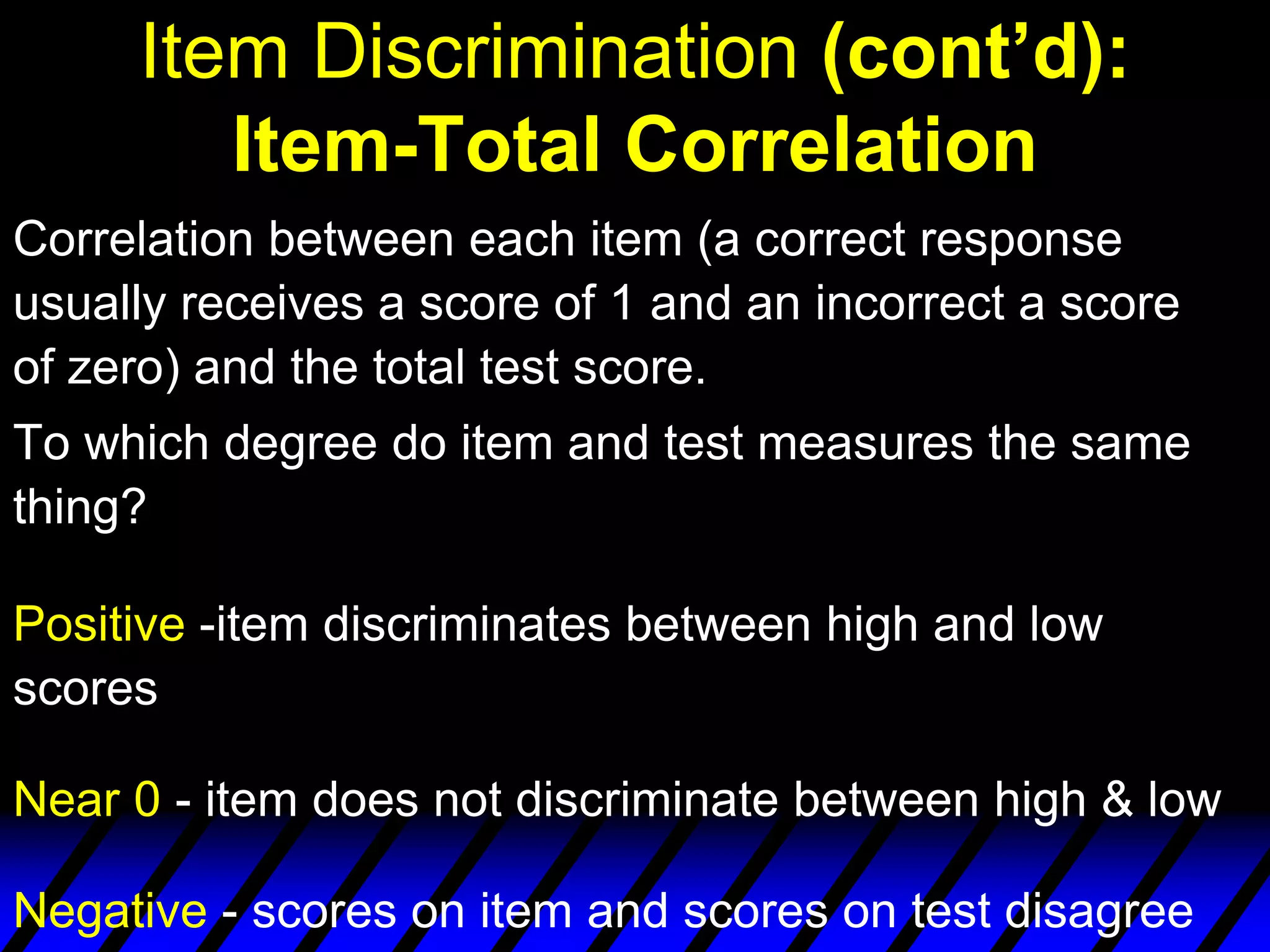 Item Discrimination (cont’d):
        Item-Total Correlation
Correlation between each item (a correct response
usually receives a score of 1 and an incorrect a score
of zero) and the total test score.
To which degree do item and test measures the same
thing?

Positive -item discriminates between high and low
scores

Near 0 - item does not discriminate between high & low

Negative - scores on item and scores on test disagree
 