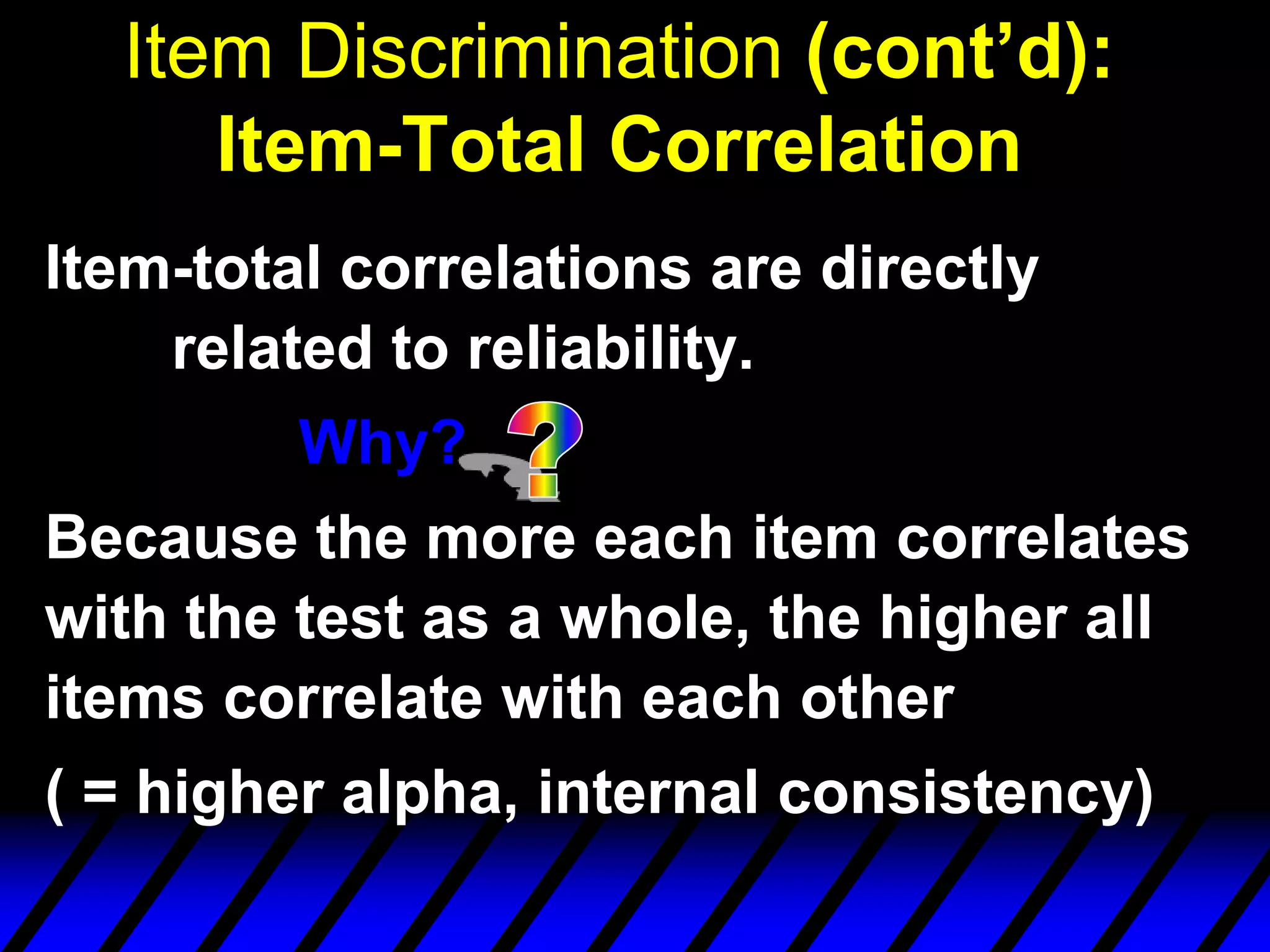 Item Discrimination (cont’d):
     Item-Total Correlation
Item-total correlations are directly
    related to reliability.
         Why?
Because the more each item correlates
with the test as a whole, the higher all
items correlate with each other
( = higher alpha, internal consistency)
 