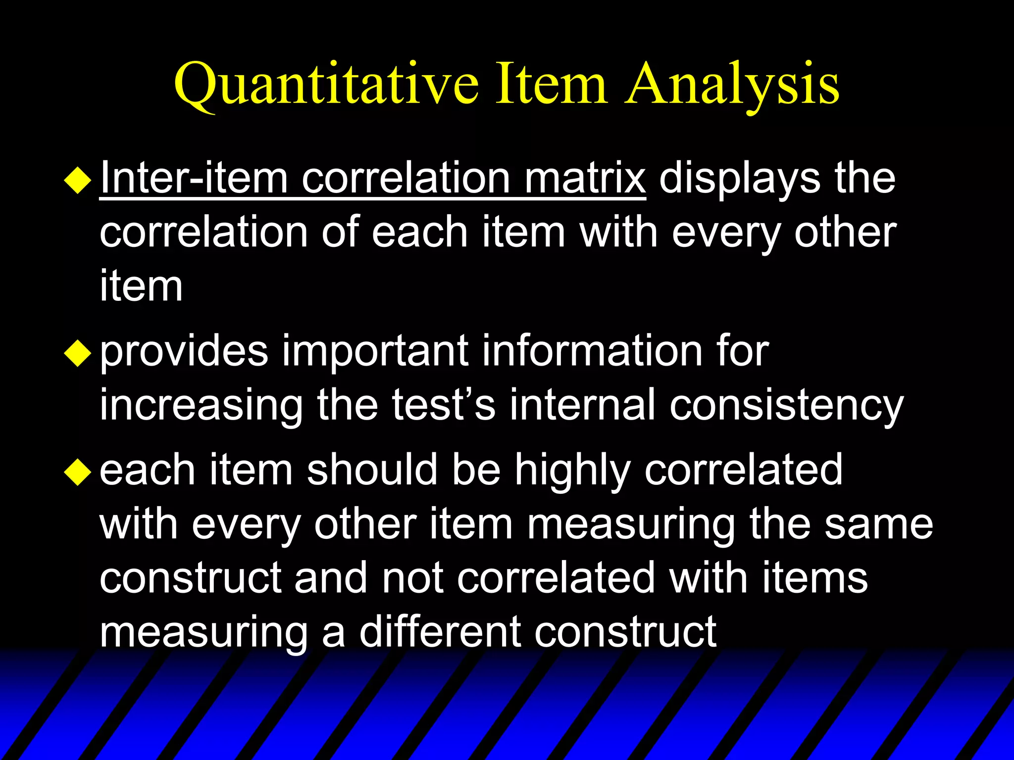 Quantitative Item Analysis
 Inter-item correlation matrix displays the
  correlation of each item with every other
  item
 provides important information for
  increasing the test’s internal consistency
 each item should be highly correlated
  with every other item measuring the same
  construct and not correlated with items
  measuring a different construct
 