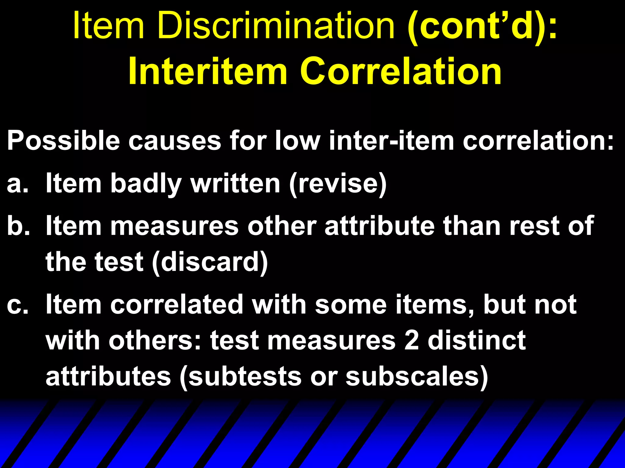 Item Discrimination (cont’d):
        Interitem Correlation
Possible causes for low inter-item correlation:
a. Item badly written (revise)
b. Item measures other attribute than rest of
   the test (discard)
c. Item correlated with some items, but not
   with others: test measures 2 distinct
   attributes (subtests or subscales)
 