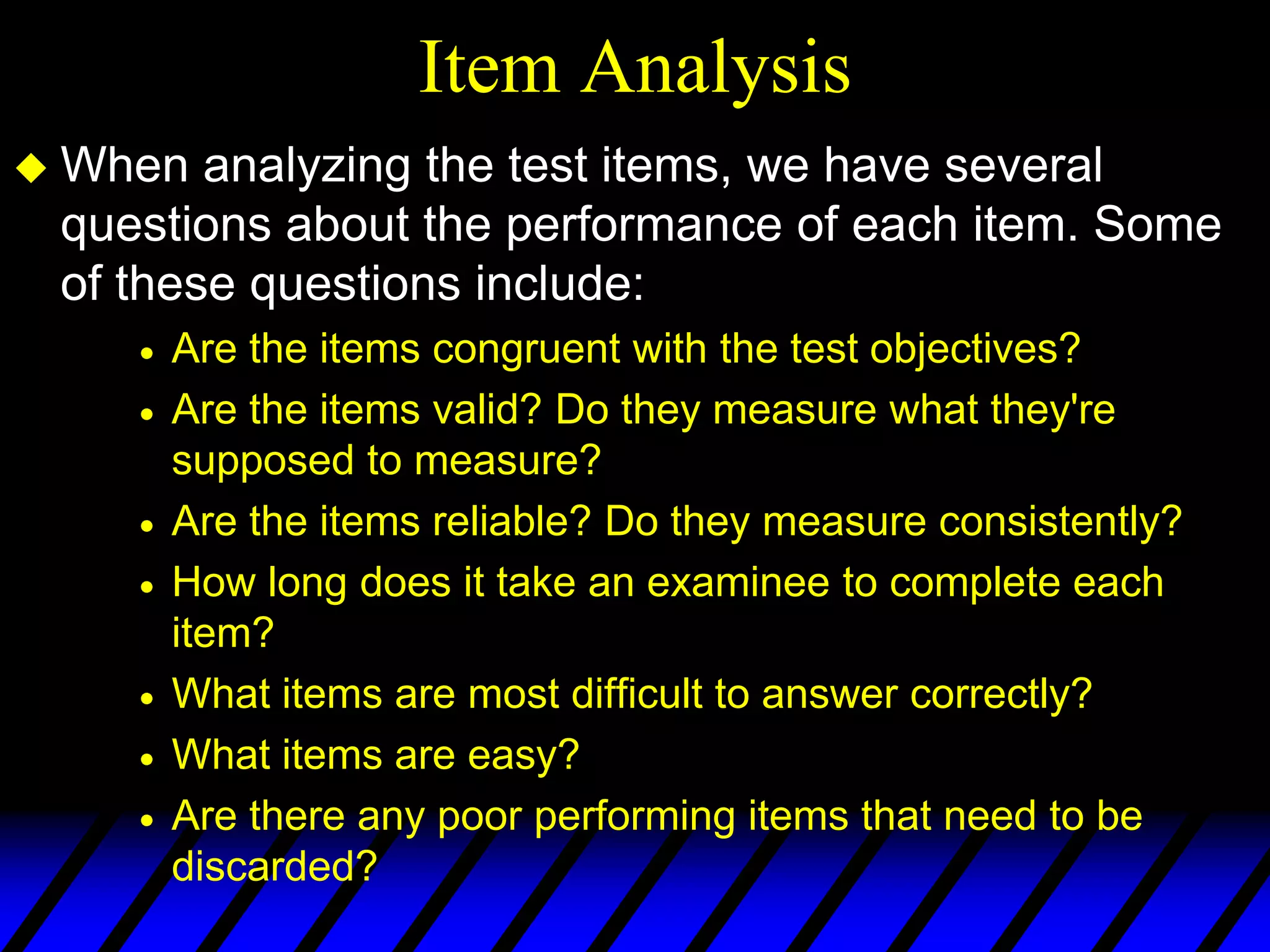 Item Analysis
 When  analyzing the test items, we have several
 questions about the performance of each item. Some
 of these questions include:
     Are the items congruent with the test objectives?
     Are the items valid? Do they measure what they're
     supposed to measure?
     Are the items reliable? Do they measure consistently?
     How long does it take an examinee to complete each
     item?
     What items are most difficult to answer correctly?
     What items are easy?
     Are there any poor performing items that need to be
     discarded?
 