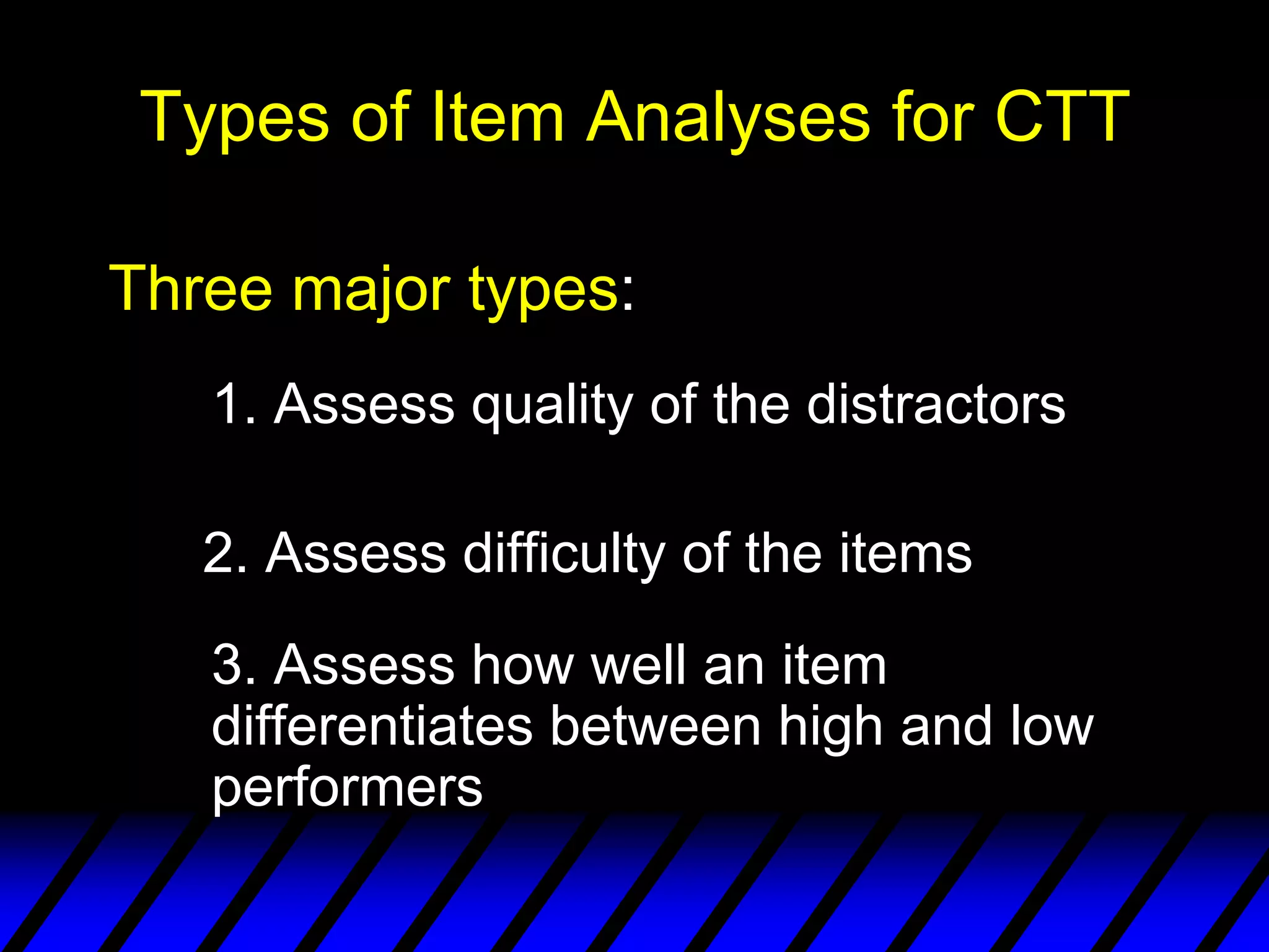 Types of Item Analyses for CTT

Three major types:
   1. Assess quality of the distractors

   2. Assess difficulty of the items
   3. Assess how well an item
   differentiates between high and low
   performers
 