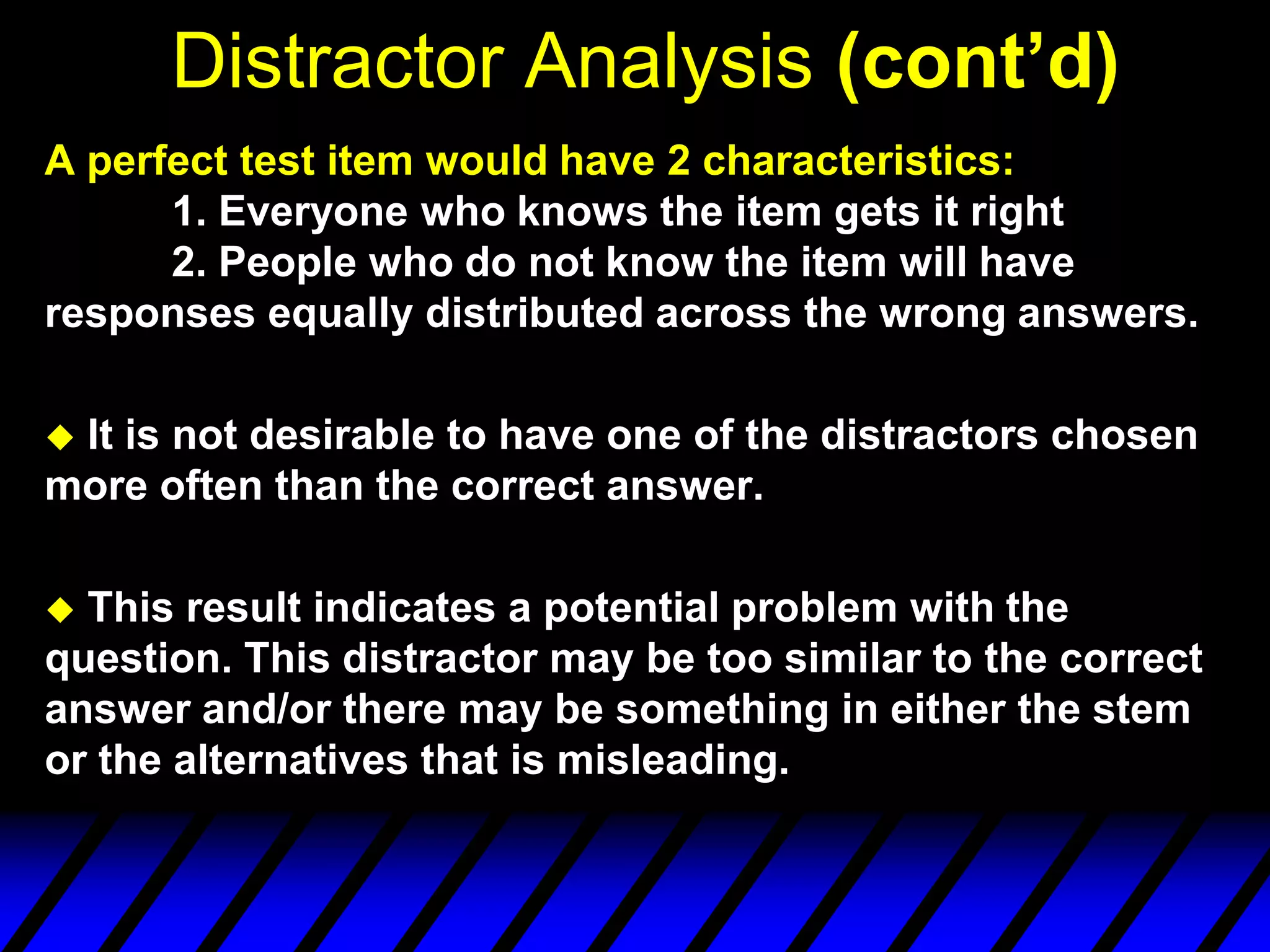 Distractor Analysis (cont’d)
A perfect test item would have 2 characteristics:
      1. Everyone who knows the item gets it right
      2. People who do not know the item will have
responses equally distributed across the wrong answers.

It is not desirable to have one of the distractors chosen
more often than the correct answer.

 This result indicates a potential problem with the
question. This distractor may be too similar to the correct
answer and/or there may be something in either the stem
or the alternatives that is misleading.
 