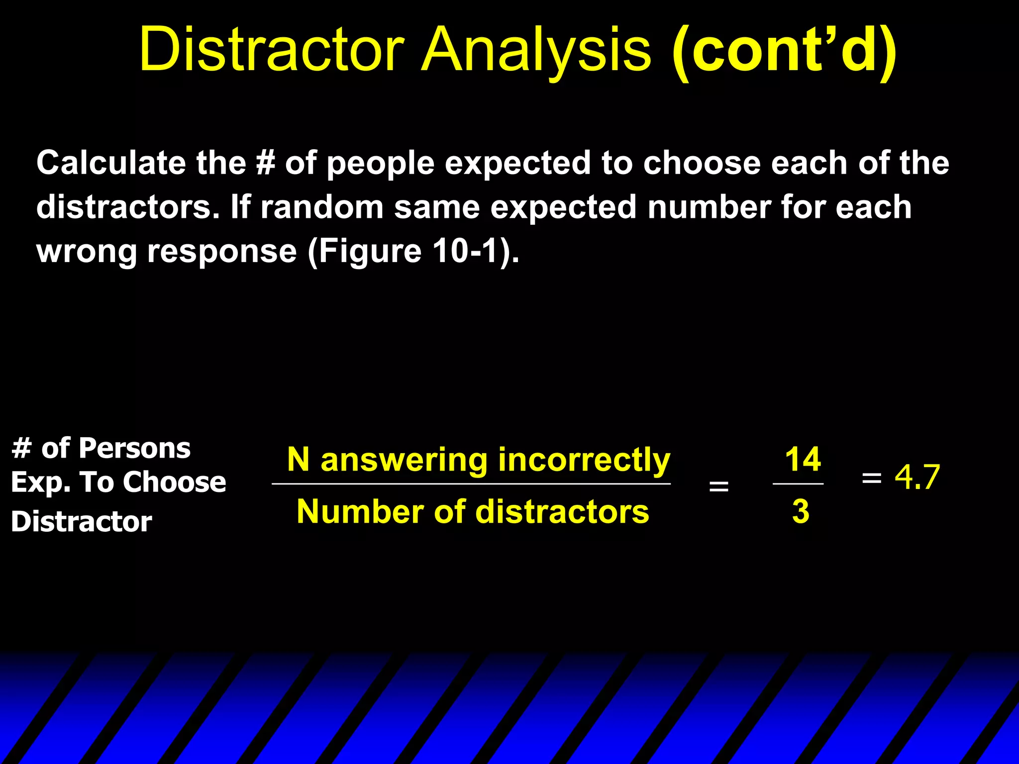 Distractor Analysis (cont’d)
 Calculate the # of people expected to choose each of the
 distractors. If random same expected number for each
 wrong response (Figure 10-1).




# of Persons     N answering incorrectly       14
Exp. To Choose                             =        = 4.7
Distractor       Number of distractors         3
 