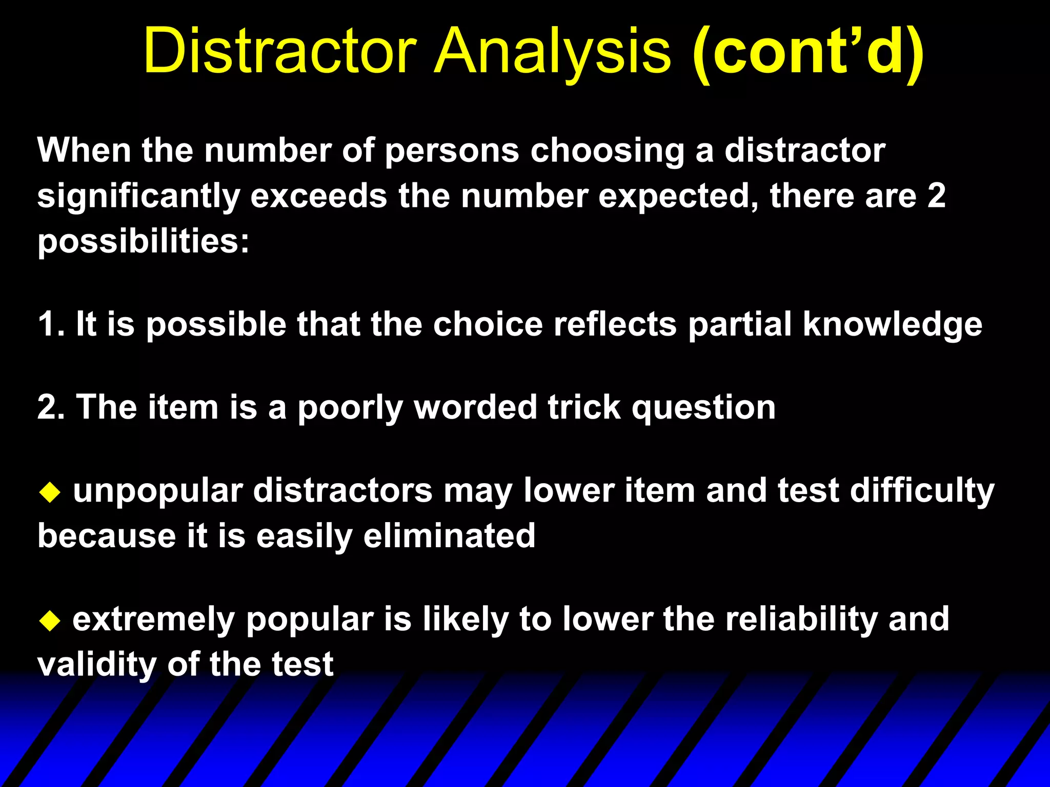 Distractor Analysis (cont’d)
When the number of persons choosing a distractor
significantly exceeds the number expected, there are 2
possibilities:

1. It is possible that the choice reflects partial knowledge

2. The item is a poorly worded trick question

 unpopular distractors may lower item and test difficulty
because it is easily eliminated

 extremely popular is likely to lower the reliability and
validity of the test
 