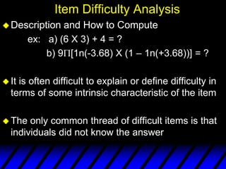 Item Difficulty Analysis
 Description   and How to Compute
        ex: a) (6 X 3) + 4 = ?
            b) 9 [1n(-3.68) X (1 – 1n(+3.68))] = ?

 Itis often difficult to explain or define difficulty in
  terms of some intrinsic characteristic of the item

 The  only common thread of difficult items is that
  individuals did not know the answer
 