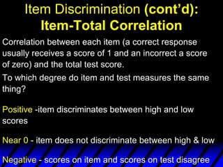 Item Discrimination (cont’d):
        Item-Total Correlation
Correlation between each item (a correct response
usually receives a score of 1 and an incorrect a score
of zero) and the total test score.
To which degree do item and test measures the same
thing?

Positive -item discriminates between high and low
scores

Near 0 - item does not discriminate between high & low

Negative - scores on item and scores on test disagree
 