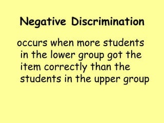 Negative Discrimination
occurs when more students
in the lower group got the
item correctly than the
students in the upper group

 