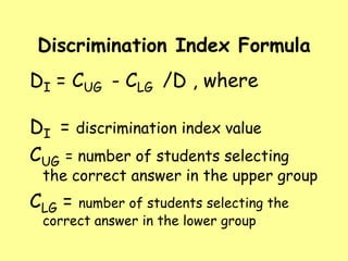 Discrimination Index Formula

DI = CUG - CLG /D , where
DI = discrimination index value
CUG = number of students selecting

the correct answer in the upper group

CLG =

number of students selecting the
correct answer in the lower group

 
