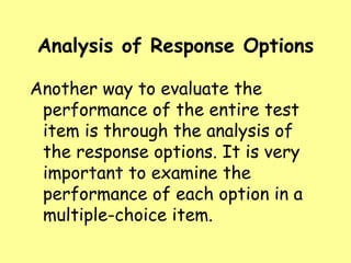 Analysis of Response Options
Another way to evaluate the
performance of the entire test
item is through the analysis of
the response options. It is very
important to examine the
performance of each option in a
multiple-choice item.

 