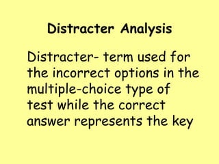 Distracter Analysis

Distracter- term used for
the incorrect options in the
multiple-choice type of
test while the correct
answer represents the key

 