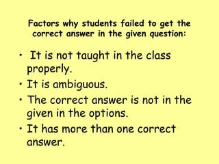 Factors why students failed to get the
correct answer in the given question:

• It is not taught in the class
properly.
• It is ambiguous.
• The correct answer is not in the
given in the options.
• It has more than one correct
answer.

 