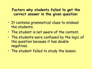 Factors why students failed to get the
correct answer in the given question:

• It contains grammatical clues to mislead
the students.
• The student is not aware of the content.
• The students were confused by the logic of
the question because it has double
negatives.
• The student failed to study the lesson.

 